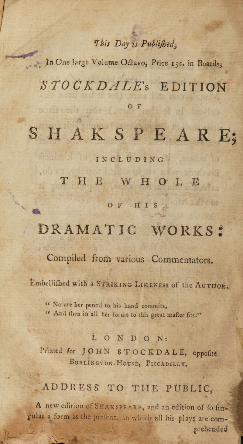 5T his Day is Publijhed\ t,** Jr? One large Volume Q&avo, Price 15s. in Boards,* S TO C K DA LA’s EDITION O F \ ' • SHAKSPEARE INCLUDING THE W H OLE OF HIS DRAMATIC WORKS* Compiled from various Commentators. tmoellHhed with a Striking Likeness of the Author, -H i* ■ v %' * v ’,r ; “ Nature her pencil to his hand commits, Cf And then in all her forms to this great mailer fits-’5 LONDON: Printed for JOHN STOCKDALE, oppoliti Burlington-Hocse, Piccadilly. ADDRESS TO THE PUBLIC, A new edition of Skakspeare, and an edition of fo fin- guiar a form as the prefect, in which all his plays are com- prehended I 4 A .