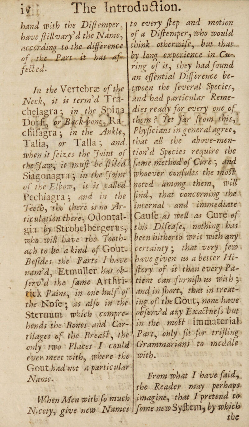 it The Introdaflion. hand with the Diftemper, have ftillvarfd the Name, according to the difference of the Part ~ it has af- fctled- Jn the Vertebras of the Neck-) it is term'd Tfa- chelagra ; in. the Spina Dor ft, or Backbonej Ra¬ dii iagr a \ in the Ankle, Talia, or Talla 9 and when it feiz.es the Joint of the Jaw-y it invft be filed Siagonagra *9 in the Joint of the Elbow, it is called Pechiagra and in the Teeth, tho’ t&ere is no Ar¬ ticulation there, Odontal¬ gia by Strobelbergerus, who will have the riooth- ach to be a kind of Gout. Befides the Parts 1 have nam'd) Etmuller has ob- ferv'd the fame Arthri- tick Pains, in one half of the Nofe j as aljo in the Sternum which compre¬ hends the Bones and Car¬ tilages of the Brea ft) the only two Places I could ever meet with, where the Gout had not a particular Name. i When Men with fo much Nicety, give new Names to every flep and motion of a Diftemper, who would think other wife, but that by long experience in Cu-- ring of it, they had found an effential Difference be¬ tween the feveral Species, and had particular Reme¬ dies ready for every one of them ? Tet far from this, Phyfcians in general agree, that all the above-men¬ tion d Species require the fame method of Cure *7 and whoever confutes the mo ft noted among them, will find, that concerning the internal and immediate Caufe as well as Cure of this Difeaje, nothing has been hitherto writ with any certainty * that very few have given us a better Hi- fi cry of it than every Pa¬ tient can firm if!) us with and in fl)ort, that in treat¬ ing of the Govt, none have obferv'd any Exattnefs but in the mo ft immaterial Part, only fit for trifling Grammarians to meddle with. From what I have [aid, the Reader may perhaps imagine, that I pretend to fome new Sy&em, by which