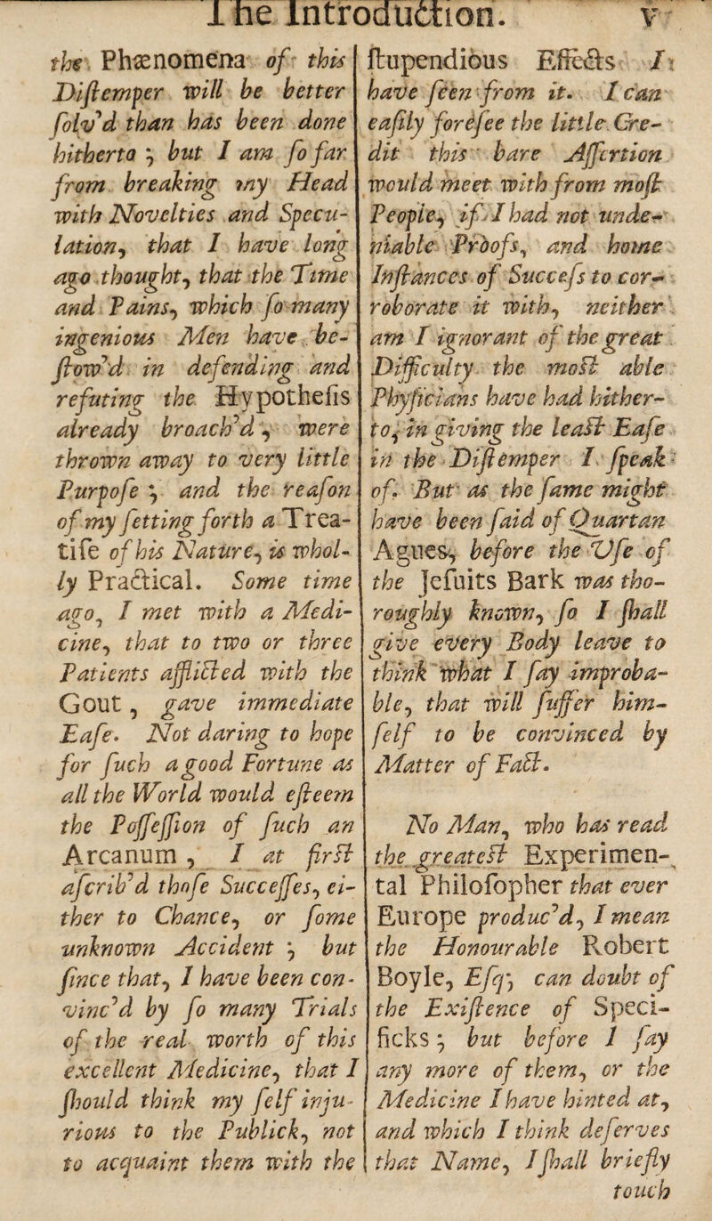 the Phenomena of this Duftemper will he better folv'd than has been done hitherto } but I am fo far from breaking my Head with Novelties and Specu¬ lation, that I have long ago thought, that the Time and Tains, which fo many ingenious Men have be¬ llow'd in defending and refuting the Hypothecs already broached, were thrown away to very little Purpofe } and the reafon of my Jetting forth a Trea- tife of his Nature, is whol¬ ly Practical. Some time afro, I met with a Medi- *s> * cine, that to two or three Patients ajfliEled with the Gout , gave immediate Eafe. Not daring to hope for fuch a good Fortune as all the World would efleem the Pojfejfion of fuch an Arcanum , I at fir si afcrib*d thnfe Succejfies, ei¬ ther to Chance, or fome unknown Accident *, but fince that, 1 have been con¬ vinced by fo many Trials of the real worth of this excellent Medicine, that I fhould think my feIf inju¬ rious to the Publick•, not to acquaint them with the ftupendious Efie&s I have fceji from it. / can eafily forejee the Utile Cre¬ dit this bare Affcrtion would meet with from mo ft People, if I had not unde¬ niable Proofs, and home Inftances of Succefs to cor¬ roborate it with, neither am I ignorant of the great Difficulty the mo ft able Phyjicians have had hither¬ to, in giving the leapt Eafe in the Diftemper I fpeak'- of. But as the fame might have been faid of Quartan Agues, before the ZJfle of the jefuits Bark was tho¬ roughly known, Jo I jhall give every Body leave to think what I fay improba¬ ble, that will fluffier him- felf to be convinced by Matter of FaSt. No Man, who has read the greatest Experiment tal Philofopher that ever Europe produc'd 01 mean the Honourable P^obert Boyle, Efq\ can doubt of the Exiflence of Speci- ficks; but before 1 fay any more of them, or the Meddcine I have hinted at, and which I think deferves that Name, /Jhall briefly touch