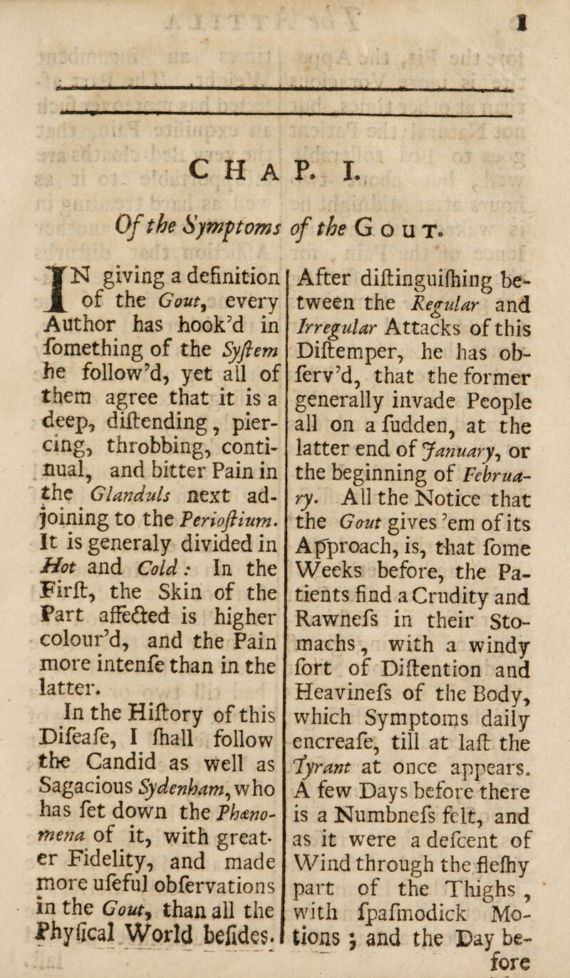 CHAP. I. Of the Symptoms of the Gout. IK giving a definition of the Gouty every Author has hook’d in fomething of the Syfiem he follow’d, yet all of them agree that it is a deep, diftending, pier¬ cing, throbbing, conti¬ nual, and bitter Pain in the Glanduls next ad¬ joining to the Perioflium. It is generaly divided in Hot and Cold: In the Firft, the Skin of the Part affefted is higher colour’d, and the Pain more intenfe than in the latter. In the Hiftory of this Difeaie, I fhall follow the Candid as well as Sagacious Sydenham, who has fet down the Pheno¬ mena of it, with great* er Fidelity, and made more uleful obfervations In the Gouty than all the Phyfical World befides. After diftinguifhing be¬ tween the Regular and Irregular Attacks of this Diftemper, he has ob- ferv’d, that the former generally invade People all on afudden, at the latter end of January, or the beginning of Februa¬ ry. All the Notice that the Gout gives ’em of its Approach, is, that fome Weeks before, the Pa¬ tients find a Crudity and Rawnefs in their Sto¬ machs, with a windy fort of Diftention and Heavinefs of the Body, which Symptoms daily encreafe, till at laft the Jyrant at once appears. A few Days before there is a Numbnefs felt, and as it were a dcfcent of Wind through the flefh'y part of the Thighs , with fpafmodick Mo¬ tions and the Day be¬ fore