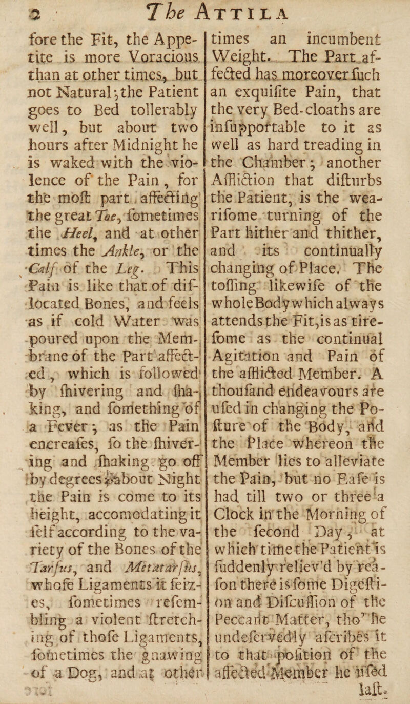 fore the Fit, the Appe¬ tite is more Voracious than at other times., but not Natural-,the Patient goes to Bed tollerably well, but about two hours after Midnight he is waked with the vio¬ lence of the Pain , for the molt part affe&ing the great Toe, fometimes the Hed, and at other times the Ankle, or the ■Calf of the Leg. This Pain is like that of dif- located Bones, and feels as if cold Water was poured upon the Mem¬ brane of the Part affeft- cd, which is followed^ by fhivering and Iha-, king, and fomething bfj a Fever *, as the Pain encreates, fo the fhiver- ing and ihaking go off by degrees ^about Night the Pain is come to its height, accomodating it felf according to the va- riety of the Bones of the Tar/tts, and ALetatarfks, whofe Ligaments it feiz- es, fometimes refem- bling a violent ft retch¬ ing of thofe Ligaments, ibfn crimes the gnawing of a Dog, and other- times an incumbent Weight. The Part af- feded has moreover fuch an exquifite Pain, that the very Bed-cloaths are infupportable to it as well as hard treading in the Chamberj another Affli&ion that diftnrbs the Patient, is the wea- rifome turning of the Part hither and thither, and its continually changing of Place. The toffing likewife of the w hole Bod y w hich always attends the Fit,is as tire- fome as the continual Aeitation and Pain of u the affli&ed Member. A thoufand endeavours are ufed in changing the Po¬ llute of the Body, aiid the Plate whereon the Member lies to alleviate the Pain, but no Eafe is had rill two or three-a Clock in the Morning of the fecond Day, at which time the Patientls fuddenly reliev'd by fea- fon there is forne Digefti- on and Difcuflion of tlie PecCarit Matter, thoT he undefervediy aferibes it to that poktion of the I afieried Member he hfM iaft*