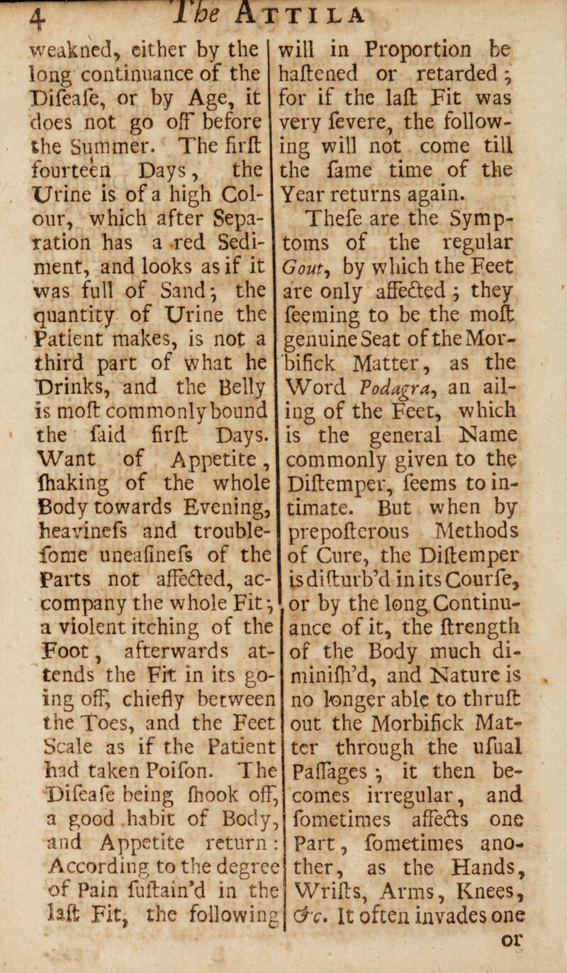 \ weakned, cither by the long continuance of the Difeale, or by Age, it does not go off before the Su miner. The fir ft fourteen Days, the Urine is of a high Col¬ our, which after Sepa¬ ration has a red Sedi¬ ment, and looks as if it was full of Sand*, the quantity of Urine the Patient makes, is not a third part of what he Drinks, and the Belly is moft commonlybound the faid firft Days. Want of Appetite, fhaking of the whole Body towards Evening, heavinefs and trouble- fome uneafinefs of the Parts not affe&ed, ac¬ company the whole Fit*, a violent itching of the Foot, afterwards at¬ tends the Fit in its go¬ ing off, chiefly between the Toes, and the Feet Scale as if the Patient had taken Poifon. The Difeafe being fhook off, a good habit of Body, and Appetite return: According to the degree of Pain fuftain’d in the ialt Fit, the following will in Proportion be haftened or retarded; for if the laft Fit was very fevere, the follow¬ ing will not come till the fame time of the Year returns again. Thefe are the Symp¬ toms of the regular Gout, by which the Feet are only affe&ed ; they feeming to be the moft genuine Seat oftheMor- bifick Matter, as the Word Vodagra, an ail¬ ing of the Feet, which is the general Name commonly given to the Diftemper, feems to in¬ timate. But when by prepoftcrous Methods of Cure, the Diftemper isdifturb’d initsCourfe, or by the long Continu¬ ance of it, the ftrength of the Body much di- minififd, and Nature is . no longer able to thruft out the Morbifick Mat¬ ter through the ufual Paffages *, it then be¬ comes irregular, and fometiraes affects one Part, fometimes ano¬ ther, as the Hands, Wrifts, Arms, Knees, &c. It often invades one or