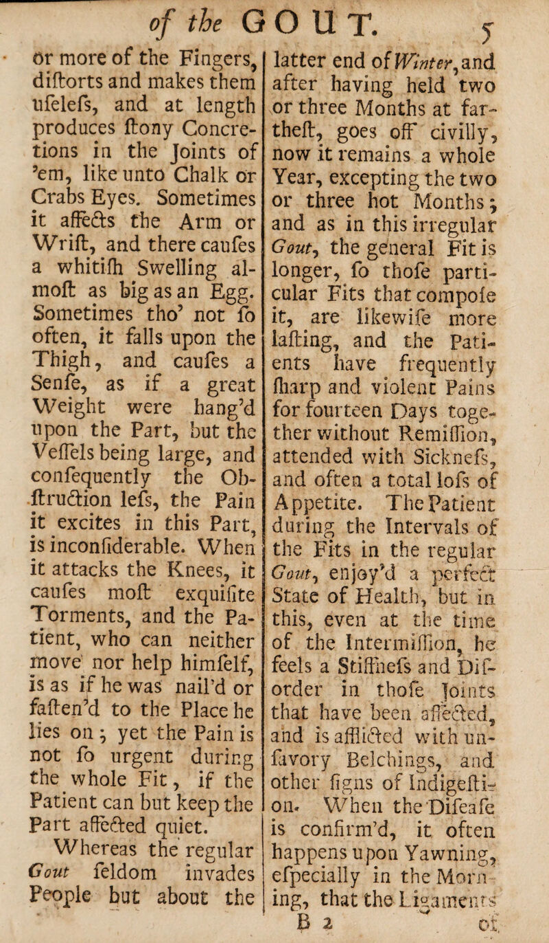 or more of the Fingers, diftorts and makes them ufelefs, and at length produces ftony Concre¬ tions in the Joints of ’em, like unto Chalk or Crabs Eyes. Sometimes it affe&s the Arm or Wrift, and there caufes a whitilh Swelling al- moft as big as an Egg. Sometimes tho’ not fo often, it falls upon the Thigh, and caufes a Senfe, as if a great Weight were hang’d upon the Part, but the VefTels being large, and confequentiy the Ob¬ it ru&ion left, the Pain it excites in this Part, is inconfiderable. When it attacks the Knees, it caufes molt exquilite Torments, and the Pa¬ tient, who can neither move nor help himfelf, is as if he was nail’d or faften’d to the Place he lies on ; yet the Pain is not fo urgent during the whole Fit, if the Patient can but keep the Part affefted quiet. Whereas the regular Gout feldom invades People but about the latter end of Wintered after having held two or three Months at far- theft, goes off civilly, now it remains a whole Year, excepting the two or three hot Months; and as in this irregular Gout, the general Fit is longer, fo thofe parti¬ cular Fits thatcompoie it, are likewife more iafting, and the Pati¬ ents have frequently fharp and violent Pains for fourteen Days toge¬ ther without Remiffion, attended with Sicknefs, and often a total lofs of Appetite. The Patient during the Intervals of the Fits in the regular Gout, enjoy’d a perfect State of Health, but in this, even at the time of the Intermilfion, he feels a Stifthefs and pi ft order in thofe Joints that have been affected, and is afflicted withun- favory Belchings, and other figns of Lndigefti- on. When theDifeafe is confirm’d, it often happens upon Yawning, efpecially in the Morn ing, that the Ligaments B 2 ^ of