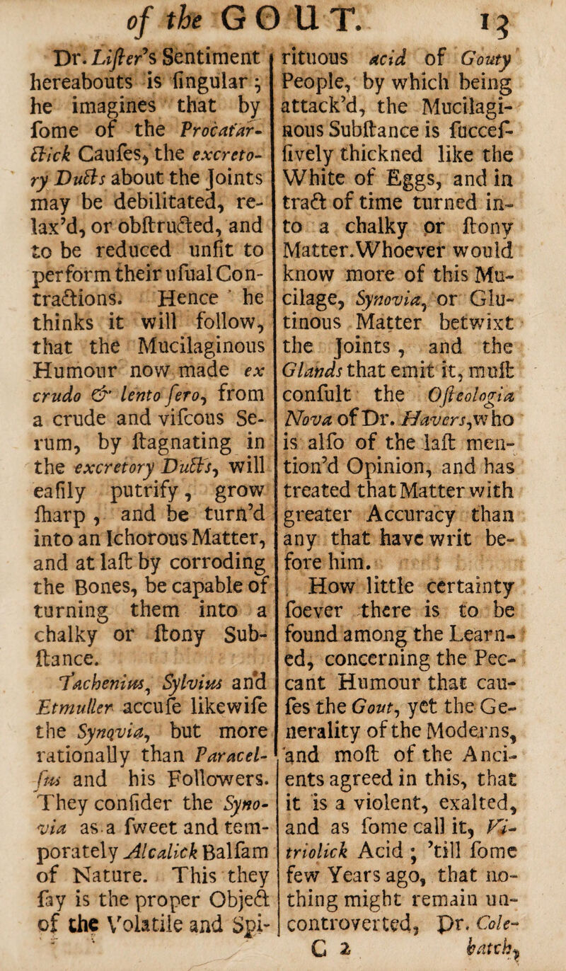 Dr. Lifter's Sentiment hereabouts is lingular} he imagines that by fome of the Proc atar- thick Caufes, the excreto¬ ry Dutts about the Joints may be debilitated, re¬ lax’d, or obftru&ed, and to be reduced unfit to perform their ufual Con- tra&ions. Hence ' he thinks it will follow, that the Mucilaginous Humour now made ex crude & lento fero, from a crude and vifcous Se¬ rum, by ftagnating in the excretory Duffs, will eafily putrify, grow fharp , and be turn’d into an Ichorous Matter, and at laft by corroding the Bones, be capable of turning them into a chalky or ftony Sub- ftance. I’achenius, Sylvius and Etmuller accufe like wife the SynQvia, but more rationally than Paracel- fm and his Followers. They confider the Syno¬ via as.a fweet and tem- porately Alcalick Balfam of Nature. This they fay is the proper Objeft of the Volatile and Spi¬ rituous acid of Gouty People, by which being attack’d, the Mucilagi¬ nous Subftance is fuccef- lively thickned like the White of Eggs, and in tra& of time turned in¬ to a chalky or ftony Matter.Whoever would know more of this Mu¬ cilage, Synovia, or Glu¬ tinous Matter betwixt the Joints, and the Glands that emit it, mnft confult the Ofteologia Nova of Dr. Haver j,w ho is alfo of the laft men¬ tion’d Opinion, and has treated that Matter with greater Accuracy than any that have writ be¬ fore him. How little certainty foever there is to be found among the Learn¬ ed, concerning the Pec¬ cant Humour that cau- fes the Gout, yet the Ge¬ nerality of the Moderns, and moft of the Anci¬ ents agreed in this, that it is a violent, exalted, and as fome call it, Vi- triolick Acid ; ’till fome few Years ago, that no¬ thing might remain un¬ controverted, pr. Cole- G 2 batchy