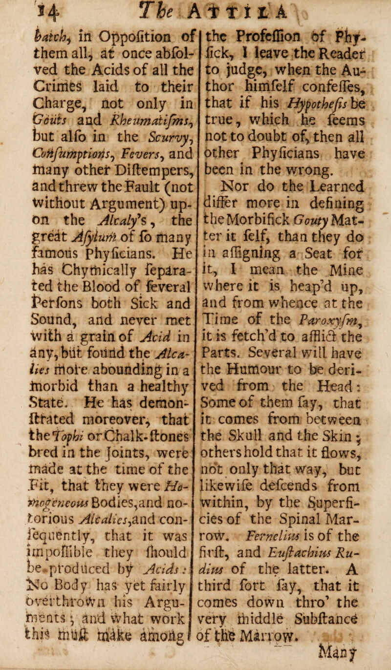 *4 The AitiiA hatch, in Opposition of them all, at onceablbl- ved the Acids of all the Crinies laid to their Charge, not only in Gouts and Rheumaiifms, but alfo in the Scurvy, CotifumptionSj Fevers, and many other Diftempers, and threw the Fault (not Without Argument) up¬ on the Alcaly’s, the great Afylurh of lb many famous phyficians. He his Chymically fepara- ted the Blood of feveral terfons both Sick and Sound, and never met with a grain of Acid in iny, b\it found the Ale ti¬ kes itioie abounding in a morbid than a healthy State. He has demon- fttated moreover, that the Tophi or Chalk-(tones bred in the joints, were made at the time of the .Fit, that they were Ho- fnogeneow Bodies,and no¬ torious AlcalieS)and con- fequently, that it was linpoffible they fhould be produced by Acids: No Body has yet fairly overthrown his Argu¬ ments •, and what work this mbit rriike among the Profeffion of Phy- lick, 1 leave the Reader to judge, when the Au¬ thor himfelf confelTes, that if his Hypothefisbz true, which he feems not to doubt of, then all other Phyficians have been in the wrong. Nor do the Learned differ more in defining theMorbifick Gouty Mat¬ ter it felf, than they do in a feigning a Seat for it, 1 mean the Mine where it is heap’d up, and from whence at the Time of the Paroxyfm, it is fetch'd to afflkS the Parts. Several will have the Humour to be deri¬ ved from the Head: Some of them fay, that it comes from between the Skull and the Skin ; others hold that it flows, not only that way, but likewife defeends from within, by the Superfi¬ cies of the Spinal Mar¬ row. Fernelius is of the firft, and Euflachipts Ru- dius of the latter. A third fort fay, that it comes down thro’ the very middle Subfiance of the Miryow. t