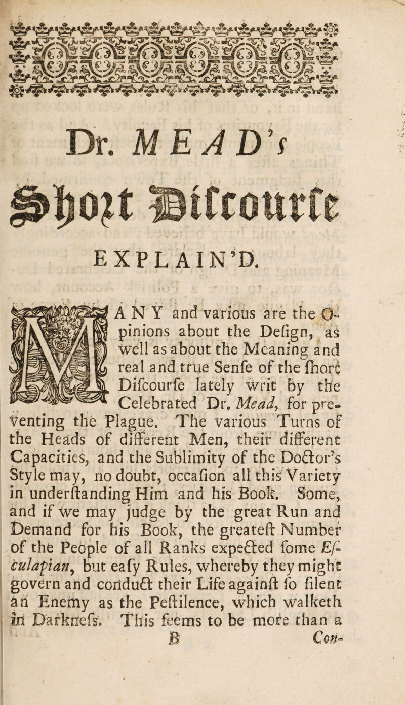 Dr. MEAD’S EXPLAIN’D. ANY and various are the pinions about the Defign, as well as about the Meaning and real and true Senfe of the fiiore Difcourfe lately writ by the Celebrated Dr„ Mead, for pre- venting the Plague. The various Turns of the Heads of different Men, their different Capacities, and the Sublimity of the Doftor’s Style may, no doubt, occafion all this Variety in understanding Him and his Book. Some, and if we may judge by the great Run and Demand for his Book, the greateft Number of the People of all Ranks expected forne £/« cuJafian, but eafy Rules, whereby they might govern and conduct their Lifeagainft fo filent an Enemy as the Peftilence, which walketh in D'arkrxefs* This feems to be more than a JB Con-