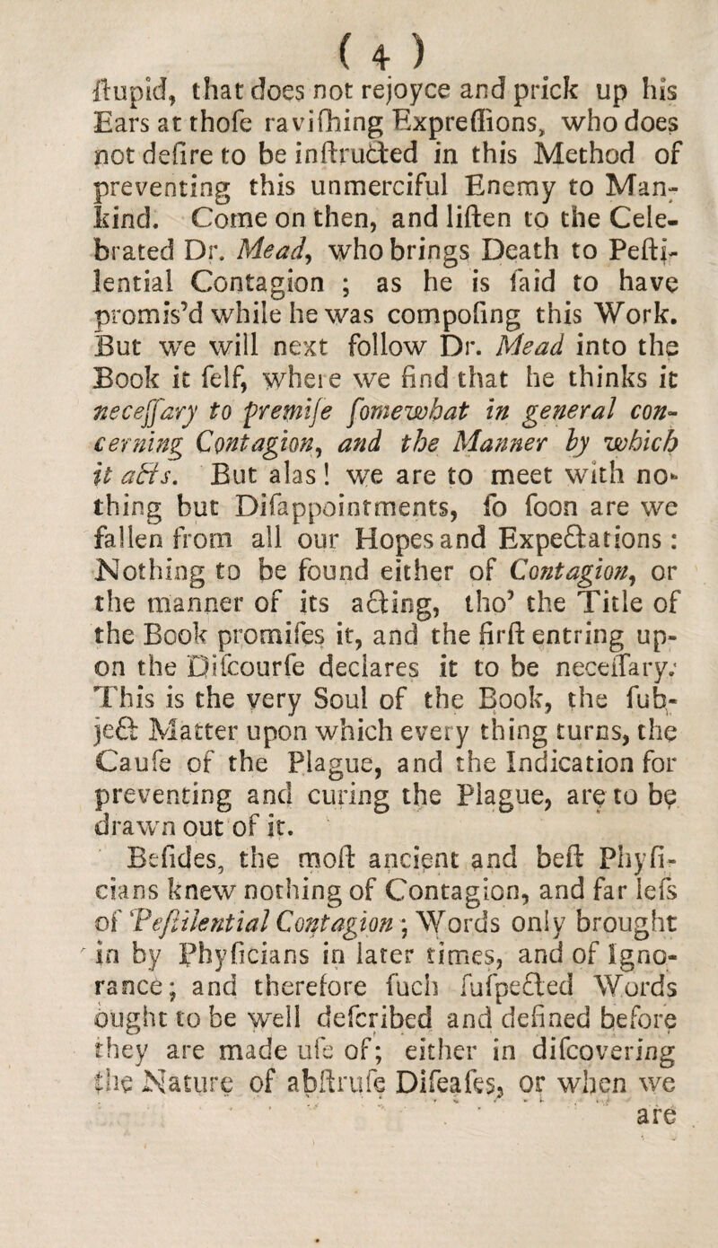 U ) ft up id, that does not rejoyce and prick up his Ears at thofe ravi filing Expreffions, who does not defire to be inftrucled in this Method of preventing this unmerciful Enemy to Man¬ kind. Come on then, and liften to the Cele¬ brated Dr. Mead, who brings Death to Pefti- lential Contagion ; as he is fa id to have promis’d while he was compofing this Work. But we will next follow Dr. Mead into the Book it felf, where we find that he thinks it neceffary to premije fomewbat in general con¬ cerning Contagion, and the Manner by which it aHs. But alas ! we are to meet with nor¬ thing but Difappointments, fo foon are we fallen from all our Hopes and Expectations: Nothing to be found either of Contagion, or the manner of its acting, tho’ the Title of the Book promifes it, and the firftentring up¬ on the Difcourfe declares it to be necefiary; This is the very Soul of the Book, the fub> jeft Matter upon which every thing turns, the Caufe of the Plague, and the Indication for preventing and curing the Plague, are to b?. drawn out of it. Befides, the moll ancient and beft Phyfi- cians knew nothing of Contagion, and far lefs of Tefiuential Contagion ; Words only brought in by Phyficians in later times, and of Igno¬ rance; and therefore fuch fufpeCted Words ought to be well defcribed and defined before they are made life of; either in difcovering the Nature of abftmfe Difeafes, or when we are