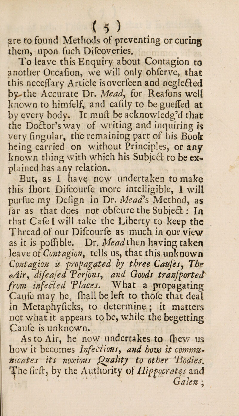 are to found Methods of preventing or curing them, upon fuch Difcoveries. To leave this Enquiry about Contagion to another Occafion, we will only obferve, that this neceffary Article isoverfeen and negleded by-the Accurate Dr. Mead, for Reafons well known to himfelf, and eafily to be guefled at by every body. It muft be acknowledg’d that the Dodor’sway of writing and inquiring is very fingular, the remaining part of his Book being carried on without Principles, or any known thing with which his Subjed to be ex¬ plained has any relation. But, as I have now undertaken to make this Abort Difcourfe more intelligible, I will purfue my Defign in Dr. Mead's Method, as far as that does not obfcure the Subjed : In that Cafe I will take the Liberty to keep the Thread of our Difcourfe as much in our view as it is poffible. Dr. Meadthen having taken leave of Contagion, tells us, that this unknown Contagion is propagated by three Caufes, The <>Air, difeafed Terjons, and Goods t ran/ported' from infected Tlaces. What a propagating Caufe may be, (hall be left to thofe that deal in Metaphyficks, to determine ; it matters not what it appears to be, while the begetting Caufe is unknown. As to Air, he now undertakes to fhew us how it becomes infectious, and how it commit* nicates its noxious Quality to other \'Bodies. The firft, by the Authority of Hippocrates and ' 1 ' ' Galenj