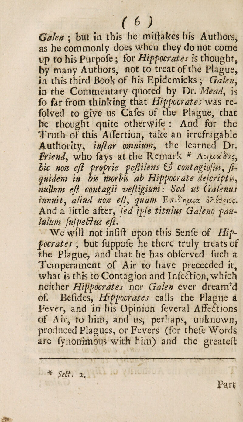 Galen ; but in this he miftakes his Authors, as he commonly does when they do not come up to his Purpofe; for Hippocrates is thought, by many Authors, not to treat of the Plague, in this third Book of his Epidemicks ; Galen, in the Commentary quoted by Dr. Mead, is fo far from thinking that Hippocrates was re- folved to give us Cafes of the Plague, that he thought quite otherwife : And for the Truth of this Affertion, take an irrefragable Authority, inftar omnium, the learned Dr. Friend, who fays at the Remark * bic non eft proprie peftilens £jf contagiofm, ft- qtiidem in his morbis ab Hippocrate dejcriptisy nullum eft contagii veftigium: Sed ut Galenus innuitj aliud non eft, quam Fh^yi/ulicl oA And a little after, fed ipje titulus Galeno pan- Itilum fufpeHm eft. We will not infift upon this Senfe of Hip¬ pocrates ; but fuppofe he there truly treats of the Plague, and that he has obferved fuch a Temperament of Air to have preceeded it, what is this to Contagion and Infection, which neither Hippocrates nor Galen ever dream’d of. Befides, Hippocrates calls the Plague a Fever, and in his Opinion feveral Affections of Air, to him, and us, perhaps, unknown, produced Plagues, or Fevers (for thefe Words are fynonimous with him) and the greateft * SeB. 2, Part