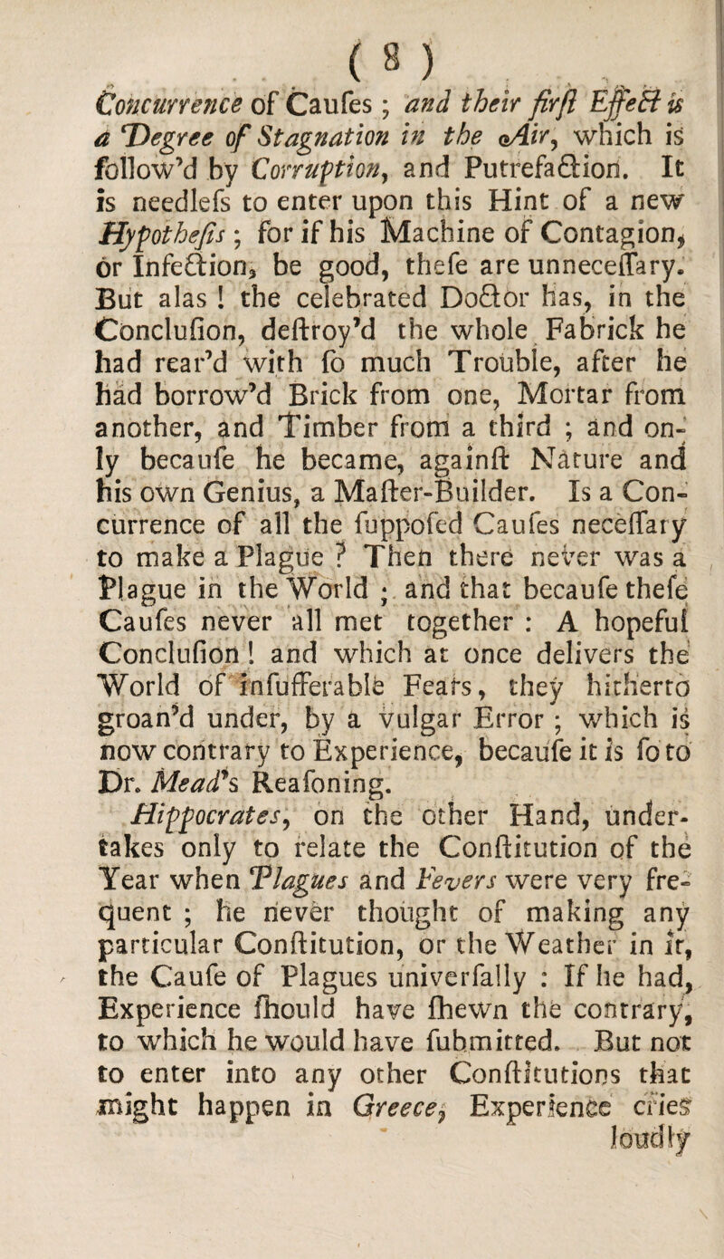 Concurrence of Caufes; and their firft EffeB is a Degree of Stagnation in the oAir, which is follow’d by Corruption, and PutrefaQdon. It is needlefs to enter upon this Hint of a new Hypothecs; for if his Machine of Contagion* or Infe£fion3 be good, thefe are unneceflary. But alas ! the celebrated D oft or lias, in the Conclufion, deftroy’d the whole Fabrick he had rear’d with fb much Trouble, after he had borrow’d Brick from one, Mortar from another, and Timber from a third ; and on- ly becaufe he became, againft Nature and his own Genius, a Mafter-Builder. Is a Con¬ currence of all the fuppofed Caufes neceffary to make a Plague ? Then there never was a Blague in the World ; and that becaufe thefe Caufes never all met together : A hopeful Conclufion! and which at once delivers the World of mfufferable Feats, they hitherto groan’d under, by a vulgar Error ; which is now contrary to Experience, becaufe it is fo to Dr* Mead's Reafoning. Hippocrates, on the other Hand, under¬ takes only to relate the Conftitution of the Year when Tlagues and Fevers were very fre¬ quent ; he never thought of making any particular Conftitution, or the Weather in it, the Caufe of Plagues univerfally : If he had, Experience fhould have Shewn the contrary, to which he would have fuhmitted. But not to enter into any other Conftitutions that might happen in Greece, Experience cries'