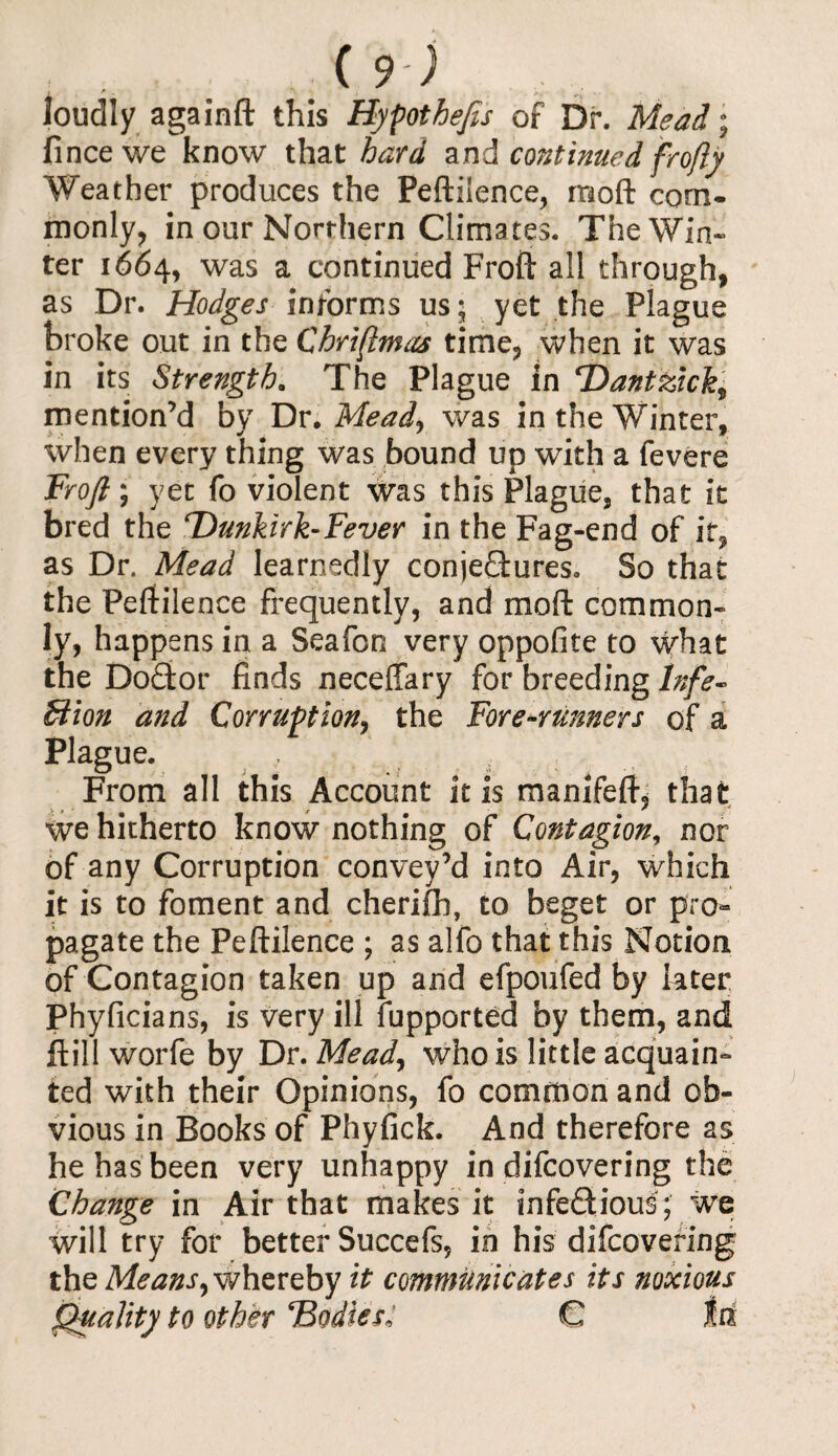t .. loudly againft this Hypothefts of Dr. Mead; fincewe know that hard and continued frofty Weather produces the Peftilence, moft com- monly, in our Northern Climates. The Win- ter 1664, was a continued Froft all through, as Dr. Hodges informs us • yet the Plague broke out in the Chriftmas time, when it was in its Strength. The Plague in Dantzick5 mention’d by Dr. Mead, was in the Winter, when every thing was bound up with a fevere Froft; yet fo violent was this Plague, that it bred the Dunkirk-Fever in the Fag-end of it, as Dr. Mead learnedly conjectures. So that the Peftilence frequently, and moft common¬ ly, happens in a Seafon very oppofite to what the DoCtor finds neceffary for breeding Infe¬ ction and Corruption, the Fore-runners of a Plague. From all this Account it is manifeft, that we hitherto know nothing of Contagion, nor of any Corruption convey’d into Air, which it is to foment and cherifh, to beget or pro¬ pagate the Peftilence ; as alfo that this Notion of Contagion taken up and efpoufed by later Phyficians, is very ill fupported by them, and ftill worfe by Dr .Mead, who is little acquain¬ ted with their Opinions, fo common and ob¬ vious in Books of Phyfick. And therefore as he has been very unhappy in difcovering the Change in Air that makes it infedious; we will try for better Succefs, in his difcovering the Means, whereby it communicates its noxious Quality to other ‘Bodies; G In