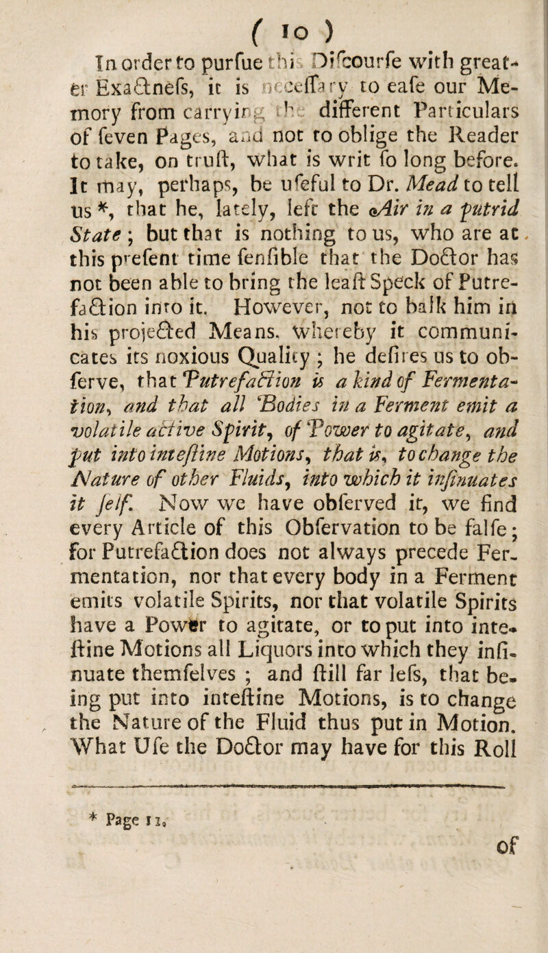 In order to purfuetbi Di'courfe with great¬ er Exadnefs, it is neeeffary to eafe our Me¬ mory from carryingdifferent Particulars of feven Pages, and not to oblige the Reader to take, on truft, what is writ fo long before. It may, perhaps, be ureful to Dr. Mead to tell us *, that he, lately, left the eAir in a putrid State ; but that is nothing to us, who are at. this prefent time fenfible that the Doftor has not been able to bring the leaft Speck of Putre¬ faction into it. However, not to balk him in his projected Means, whereby it communi¬ cates its noxious Quality ; he defires us to ob- ferve, that Tutrefaffion is a hind of Fermenta~ tion, and that all ‘Bodies in a Ferment emit a volatile active Spirit, of Tower to agitate, and put into inte/line Motions, that is* to change the Nature of other Fluids, into which it infinuates it jeif. Now we have obferved it, we find every Article of this Obfervation to be falfe; for PutrefaClion does not always precede Fer¬ mentation, nor that every body in a Ferment emits volatile Spirits, nor that volatile Spirits Slave a Powfcr to agitate, or to put into inte- ftine Motions all Liquors into which they infi- nuate themfelves ; and ftill far lefs, that be¬ ing put into inteftine Motions, is to change the Nature of the Fluid thus put in Motion. What Ufe the DoClor may have for this Roll * Page 12a of