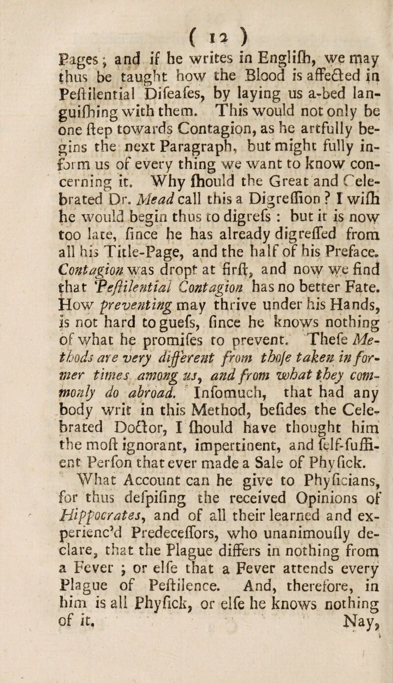 Pages; and if he writes in Englifib, we may thus be taught how the Blood is affe&ed in Peftilential Difeafes, by laying us a-bed lan- guifibing with them. This would not only be one ftep towards Contagion, as he artfully be¬ gins the next Paragraph* but might fully in¬ form us of every thing we want to know con¬ cerning it* Why fhouid the Great and C ele¬ brated Dr. Mead call this a Digreffion ? I wifh he would begin thus to digrefs : but ir is now too late, fince he has already digreffed from all his Title-Page, and the half of his Preface,, Contagion was drop!* at firft, and now we find that ‘Peftilential Contagion has no better Fate. How preventing may thrive under his Hands, is not hard toguefs, fince he knows nothing of what he promifes to prevent, Thefe Me¬ thods are very different from thoje taken infor¬ mer times among us, and from what they com¬ monly do abroad. Infomuch, that had any body writ in this Method, befides the Cele¬ brated Doftor, I fhouid have thought him the mod ignorant, impertinent, and felf-fuifi- ent Perfon that ever made a Sale of Phyfick. What Account can he give to Phyficians, for thus defpifing the received Opinions of Hippocrates, and of all their learned and ex¬ perienced Predeceffors, who unanimoully de¬ clare, that the Plague differs in nothing from a Fever ; or elfe that a Fever attends every Plague of Peftilence. And, therefore, in him is all Phyfick, or elfe he knows nothing of it. ' Y v Nay,