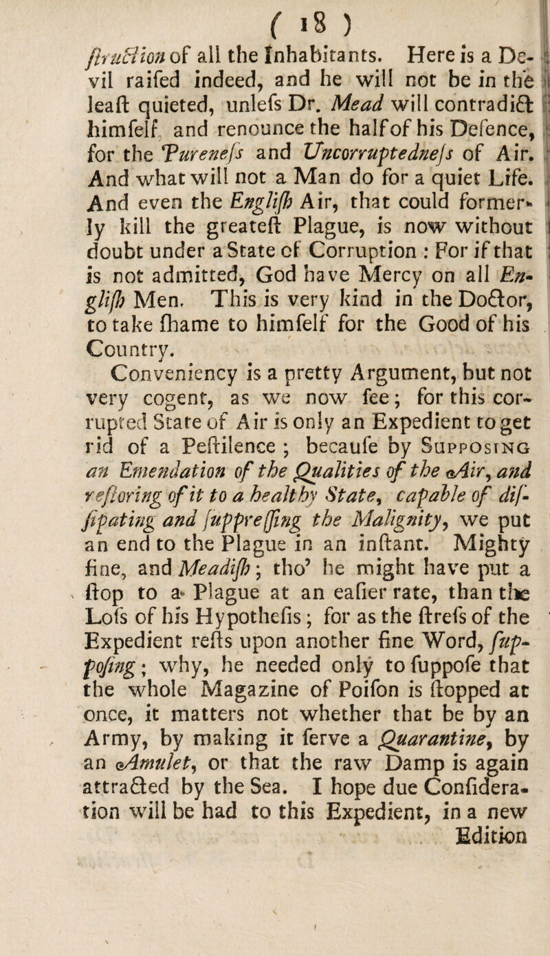 / ( 18 ) fhuclion of all the Inhabitants. Here is a De¬ vil raifed indeed, and he will not be in the »i leaft quieted, unlefs Dr. Mead will contradift | himfelf and renounce the half of his Defence, for the Turenefs and Uncorruptednefs of Air, And what will not a Man do for a quiet Life. And even the Englifh Air, that could former* i ly kill the greateft Plague, is now’ without I doubt under a State of Corruption : For if that : is not admitted, God have Mercy on all En¬ glish Men, This is very kind in the Do£lor, to take Chame to himfelf for the Good of his Country. Conveniency is a pretty Argument, but not very cogent, as we now fee; for this cor¬ rupted State of Air is only an Expedient to get rid of a Peftilence ; becaufe by Supposing an Emendation of the Qualities of the <*Air, a?id refer ing of it to a healthy State, capable of dif- fipating and fuppr effing the Malignity, we put an end to the Plague in an inftant. Mighty fine, and Meadijh; tho’ he might have put a •«. flop to a* Plague at an eafier rate, than die Lofs of his Hypothefis; for as the ftrefs of the Expedient refts upon another fine Word, fup- fojing; why, he needed only to fuppofe that the whole Magazine of Poifon is (lopped at once, it matters not whether that be by an Army, by making it ferve a Quarantine, by an oAmulet, or that the raw Damp is again attracted by the Sea. I hope due Confidera- tion will be had to this Expedient, in a new Edition i