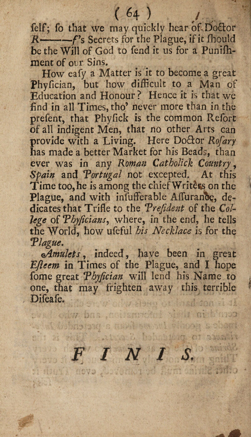 ~4 { H ) j , felf; fo that we may quickly hear of E)o£k>r -/’s Secrets for the Plague, if it fhould be the Will of God to fend it us for a Punifh- ment of our Sins. How eafy a Matter is it to become a great Phyfician, but how difficult to a Man of Education and Honour? Hence it is that we find in all Times, tho’ never more than in the prefent, that Phyfick is the common Refort of all indigent Men, that no other Arts can provide with a Living. Here Doctor Rofary has made a better Market for his Beads, than ever was in any Roman Catholick Country, Spain and Tortugal not excepted. At this Time too, he is among the chief WritSss on the Plague, and with infufferable AiTurarifoj, de¬ dicates that Trifle to the Trefident of the Col¬ lege of Thyficians, where, in the end, he tells the World, how ufeful his Necklace is for the Tlague. cAmulets, indeed, have been in great Efteem in Times of the Plague, and I hope fome great Thyfician will lend his Name to one, that may frighten away this terrible , Difeafe. FINIS.