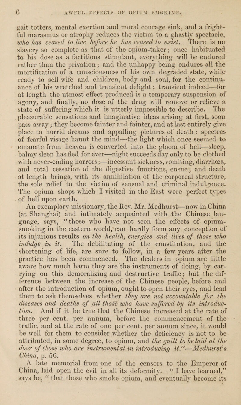 G AWFUL EFFECTS OF OPIUM SMOKING. gait totters, mental exertion and moral courage sink, and a fright¬ ful marasmus or atrophy reduces the victim to a ghastly spectacle, who has ceased to live before he has ceased to exist. There is no slavery so complete as that of the opium-taker; once habituated to his dose as a factitious stimulant, everything will be endured rather than the privation; and the unhappy being endures all the mortification of a consciousness of his own degraded state, while ready to sell wife and children, bod}^ and soul, for the continu¬ ance of his wretched and transient delight; transient indeed—for at length the utmost effect produced is a temporary suspension of agony, and finally, no dose of the drug will remove or relieve a state of suffering which it is utterly impossible to describe. The pleasurable sensations and imaginative ideas arising at first, soon pass away; they become fainter and fainter, and at last entirely give place to horrid dreams and appalling pictures of death : spectres of fearful visage haunt the mind—the light which once seemed to emanate from heaven is converted into the gloom of hell—sleep, balmy sleep has fled for ever—night succeeds day only to be clothed with never-ending horrors;—incessant sickness, vomiting, diarrhoea, and total cessation of the digestive functions, ensue; and death at length brings, with its annihilation of the corporeal structure, the sole relief to the victim of sensual and criminal indulgence. The opium shops which I visited in the East were perfect types of hell upon earth. An exemplary missionary, the Rev. Mr. Medhurst-—now in China (at Shanghai) and intimately acquainted with the Chinese lan¬ guage, says, “ those who have not seen the effects of opium¬ smoking in the eastern world, can hardly form any conception of its injurious results on the health, energies and lives of those who indulge in it. The debilitating of the constitution, and the shortening of life, are sure to follow, in a few years after the practice has been commenced. The dealers in opium are little aware how much harm they are the instruments of doing, by car¬ rying on this demoralizing and destructive traffic; but the dif¬ ference between the increase of the Chinese people, before and after the introduction of opium, ought to open their eyes, and lead them to ask themselves whether they are not accountable for the diseases and deaths of all those ivho have suffered by its introduc¬ tion. And if it be true that the Chinese increased at the rate of three per cent, per annum, before the commencement of the traffic, and at the rate of one per cent, per annum since, it would be well for them to consider whether the deficiency is not to be attributed, in some degree, to opium, and the guilt to be laid at the door of those who are instrumental in introducing it.”—Medhurst’s China, p. 56. A late memorial from one of the censors to the Emperor of China, laid open the evil in all its deformity. “ I have learned,” says he, “ that those who smoke opium, and eventually become its