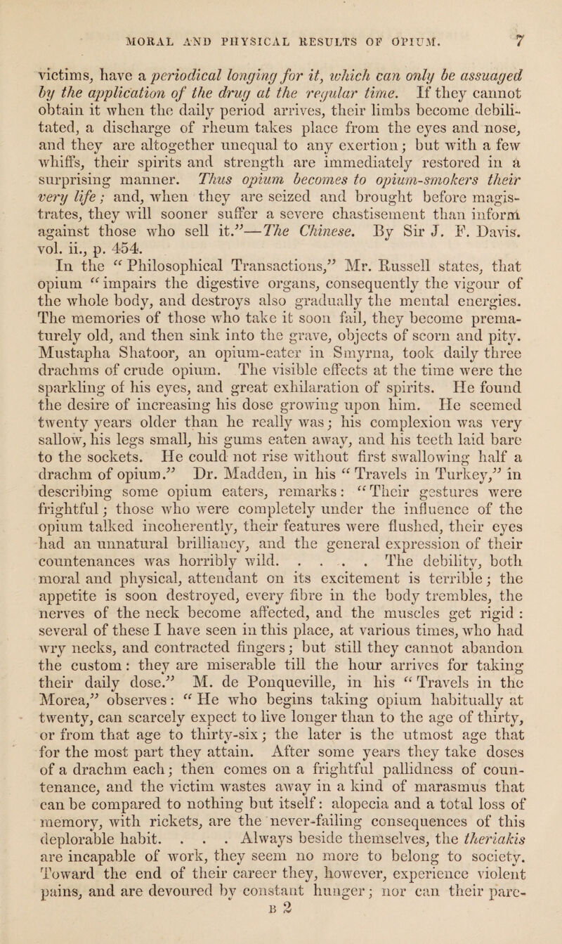 MORAL AND PHYSICAL RESULTS OP OPIUM, victim s, have a 'periodical longing for it, which can only be assuaged by the application of the drug at the regular time. If they cannot obtain it when the daily period arrives, their limbs become debili¬ tated, a discharge of rheum takes place from the eyes and nose, and they are altogether unequal to any exertion; but with a few whiffs, their spirits and strength are immediately restored in a surprising manner. Thus opium becomes to opium-smokers their very life; and, when they are seized and brought before magis¬ trates, they will sooner suffer a severe chastisement than inform against those who sell it.”—The Chinese. By Sir J. F. Davis, vol. ii., p. 454. In the “ Philosophical Transactions,” Mr. Bussell states, that opium “ impairs the digestive organs, consequently the vigour of the whole body, and destroys also gradually the mental energies. The memories of those wrho take it soon fail, they become prema¬ turely old, and then sink into the grave, objects of scorn and pity. Mustapha Shatoor, an opium-eater in Smyrna, took daily three drachms of crude opium. The visible effects at the time were the sparkling of his eyes, and great exhilaration of spirits. He found the desire of increasing his dose growing upon him. He seemed twenty years older than he really was; his complexion was very sallow, his legs small, his gums eaten away, and his teeth laid bare to the sockets. He could not rise without first swallowing half a drachm of opium.” Dr. Madden, in his “ Travels in Turkey,” in describing some opium eaters, remarks: “ Their gestures were frightful; those who were completely under the influence of the opium talked incoherently, their features were flushed, their eyes had an unnatural brilliancy, and the general expression of their countenances was horribly wild. . . . . The debility, both moral and physical, attendant on its excitement is terrible; the appetite is soon destroyed, every fibre in the body trembles, the nerves of the neck become affected, and the muscles get rigid : several of these I have seen in this place, at various times, who had wry necks, and contracted fingers; but still they cannot abandon the custom: they are miserable till the hour arrives for taking their daily dose.” M. de Ponqueville, in his “ Travels in the Morea,” observes: “ He who begins taking opium habitually at twenty, can scarcely expect to live longer than to the age of thirty, or from that age to thirty-six; the later is the utmost age that for the most part they attain. After some years they take doses of a drachm each; then comes on a frightful pallidness of coun¬ tenance, and the victim wastes awav in a kind of marasmus that can be compared to nothing but itself: alopecia and a total loss of memory, with rickets, are the never-failing consequences of this deplorable habit. . . . Always beside themselves, the theriakis are incapable of work, they seem no more to belong to society. Toward the end of their career they, however, experience violent pains, and are devoured by constant hunger; nor can their pare- b 2