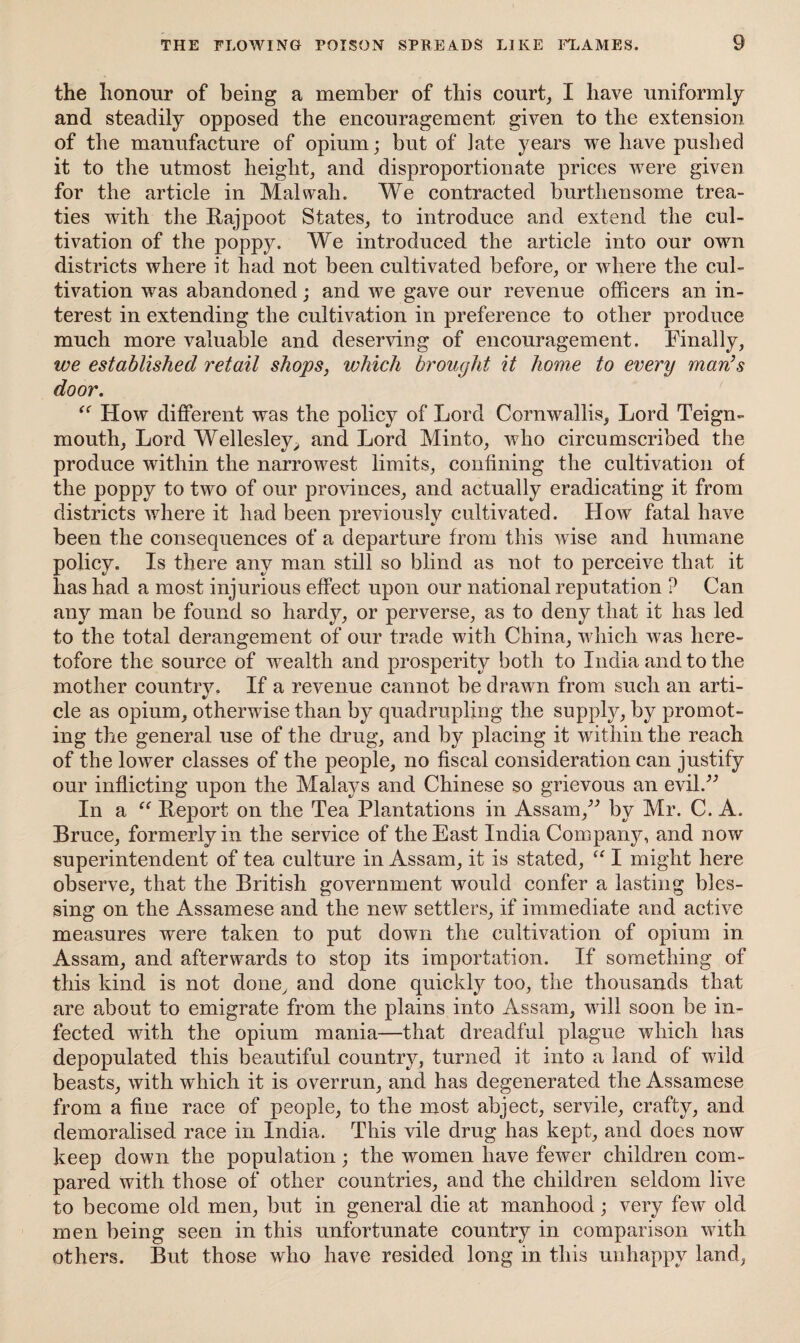 the honour of being a member of this court, I have uniformly and steadily opposed the encouragement given to the extension of the manufacture of opium; but of late years we have pushed it to the utmost height, and disproportionate prices were given for the article in Mai wall. We contracted burthen some trea¬ ties with the Rajpoot States, to introduce and extend the cul¬ tivation of the poppy. We introduced the article into our own districts where it had not been cultivated before, or where the cul¬ tivation was abandoned; and we gave our revenue officers an in¬ terest in extending the cultivation in preference to other produce much more valuable and deserving of encouragement. Finally, we established retail shops, which brought it home to every man’s door. “ How different was the policy of Lord Cornwallis, Lord Teign- mouth, Lord Wellesley,, and Lord Minto, who circumscribed the produce within the narrowest limits, confining the cultivation of the poppy to two of our provinces, and actually eradicating it from districts where it had been previously cultivated. How fatal have been the consequences of a departure from this wise and humane policy. Is there any man still so blind as not to perceive that it lias had a most injurious effect upon our national reputation ? Can any man be found so hardy, or perverse, as to deny that it has led to the total derangement of our trade with China, which was here¬ tofore the source of wealth and prosperity both to India and to the mother country. If a revenue cannot be drawn from such an arti¬ cle as opium, otherwise than by quadrupling the supply, by promot¬ ing the general use of the drug, and by placing it within the reach of the lower classes of the people, no fiscal consideration can justify our inflicting upon the Malays and Chinese so grievous an evil.” In a “ Report on the Tea Plantations in Assam,” by Mr. C. A. Bruce, formerly in the service of the East India Company, and now superintendent of tea culture in Assam, it is stated, “ I might here observe, that the British government would confer a lasting bles¬ sing on the Assamese and the new settlers, if immediate and active measures were taken to put down the cultivation of opium in Assam, and afterwards to stop its importation. If something of this kind is not done, and done quickly too, the thousands that are about to emigrate from the plains into Assam, will soon be in¬ fected with the opium mania—that dreadful plague which has depopulated this beautiful country, turned it into a land of wild beasts, with which it is overrun, and has degenerated the Assamese from a fine race of people, to the most abject, servile, crafty, and demoralised race in India. This vile drug has kept, and does now keep down the population; the women have fewer children com¬ pared with those of other countries, and the children seldom live to become old men, but in general die at manhood; very few old men being seen in this unfortunate country in comparison with others. But those who have resided long in this unhappy land,