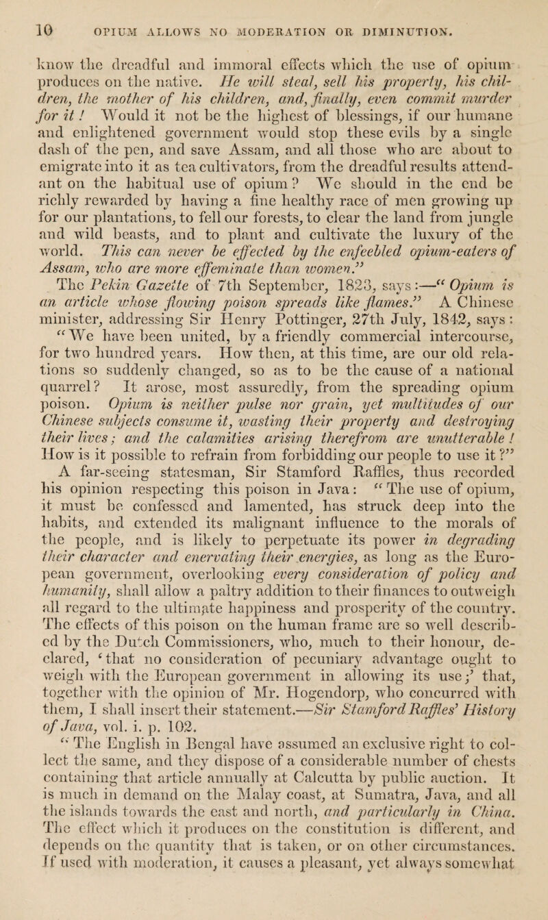 know Hie dreadful and immoral effects which the use of opium produces on the native. He will steal, sell his property, his chil¬ dren, the mother of his children, and, finally, even commit murder for it ! Would it not he the highest of blessings, if our humane and enlightened government would stop these evils by a single dash of the pen, and save Assam, and all those who are about to emigrate into it as tea cultivators, from the dreadful results attend¬ ant on the habitual use of opium? We should in the end be richly rewarded by having a fine healthy race of men growing up for our plantations, to fell our forests, to clear the land from jungle and wild beasts, and to plant and cultivate the luxury of the world. This can never be effected by the enfeebled opium-eaters of Assam, who are more effeminate than women.” The Pekin Gazette of 7th September, 1823, says:—<e Opium is an article whose flowing poison spreads like flames.” A Chinese minister, addressing Sir Henry Pottinger, 27th July, 1842, says : “We have been united, by a friendly commercial intercourse, for two hundred years. How then, at this time, are our old rela¬ tions so suddenly changed, so as to be the cause of a national quarrel? It arose, most assuredly, from the spreading opium poison. Opium is neither pulse nor grain, yet multitudes of our Chinese subjects consume it, wasting their property and destroying their lives; and the calamities arising therefrom are unutterable ! How is it possible to refrain from forbidding our people to use it V’ A far-seeing statesman, Sir Stamford Baffles, thus recorded his opinion respecting this poison in Java : “ The use of opium, it must be confessed and lamented, has struck deep into the habits, and extended its malignant influence to the morals of the people, and is likely to perpetuate its power in degrading their character and enervating their energies, as long as the Euro¬ pean government, overlooking every consideration of policy and humanity, shall allow a paltry addition to their finances to outweigh all regard to the ultimate happiness and prosperity of the country. The effects of this poison on the human frame are so well describ¬ ed by the Hutch Commissioners, who, much to their honour, de¬ clared, 4 that no consideration of pecuniary advantage ought to weigh with the European government in allowing its use f that, together with the opinion of Mr. Hogendorp, who concurred with them, I shall insert their statement.—Sir Stamford Raffles’ History of Java, vol. i. p. 102. “ The English in Bengal have assumed an exclusive right to col¬ lect the same, and they dispose of a considerable number of chests containing that article annually at Calcutta by public auction. It is much in demand on the Malay coast, at Sumatra, Java, and all the islands towards the cast and north, and particularly in China. The effect which it produces on the constitution is different, and depends on the quantity that is taken, or on other circumstances. If used with moderation, it causes a pleasant, yet always somewhat