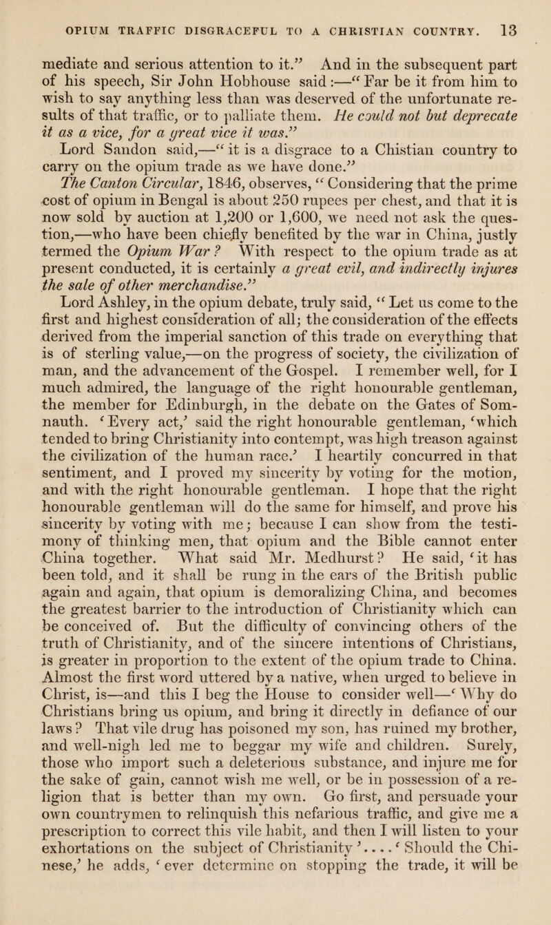 mediate and serious attention to it.” And in tlie subsequent part of his speech, Sir John Hobhouse said :—“Far be it from him to wish to say anything less than was deserved of the unfortunate re¬ sults of that traffic, or to palliate them. He could not but deprecate it as a vice, for a yreat vice it was” Lord Sandon said,—“ it is a disgrace to a Chistian country to carry on the opium trade as we have done.” The Canton Circular, 1846, observes, “ Considering that the prime cost of opium in Bengal is about 250 rupees per chest, and that it is now sold by auction at 1,200 or 1,600, we need not ask the ques¬ tion,—who have been chiefly benefited by the war in China, justly termed the Opium War ? With respect to the opium trade as at present conducted, it is certainly a great evil, and indirectly injures the sale of other merchandise.” Lord Ashley, in the opium debate, truly said, “ Let us come to the first and highest consideration of all; the consideration of the effects derived from the imperial sanction of this trade on everything that is of sterling value,—on the progress of society, the civilization of man, and the advancement of the Gospel. I remember well, for I much admired, the language of the right honourable gentleman, the member for Edinburgh, in the debate on the Gates of Som- nauth. f Every act/ said the right honourable gentleman, f which tended to bring Christianity into contempt, was high treason against the civilization of the human race/ I heartily concurred in that sentiment, and I proved my sincerity by voting for the motion, and with the right honourable gentleman. I hope that the right honourable gentleman will do the same for himself, and prove his sincerity by voting with me; because I can show from the testi¬ mony of thinking men, that opium and the Bible cannot enter China together. What said Mr. Medhurst ? He said, ' it has been told, and it shall be rung in the ears of the British public again and again, that opium is demoralizing China, and becomes the greatest barrier to the introduction of Christianity which can be conceived of. But the difficulty of convincing others of the truth of Christianity, and of the sincere intentions of Christians, is greater in proportion to the extent of the opium trade to China. Almost the first word uttered by a native, when urged to believe in Christ, is—and this I beg the House to consider well—f Why do Christians bring us opium, and bring it directly in defiance of our laws P That vile drug has poisoned my son, has ruined my brother, and well-nigh led me to beggar my wife and children. Surely, those who import such a deleterious substance, and injure me for the sake of gain, cannot wish me well, or be in possession of a re¬ ligion that is better than my own. Go first, and persuade your own countrymen to relinquish this nefarious traffic, and give me a prescription to correct this vile habit, and then I will listen to your exhortations on the subject of Christianity Should the Chi¬ nese/ he adds, f ever determine on stopping the trade, it will be