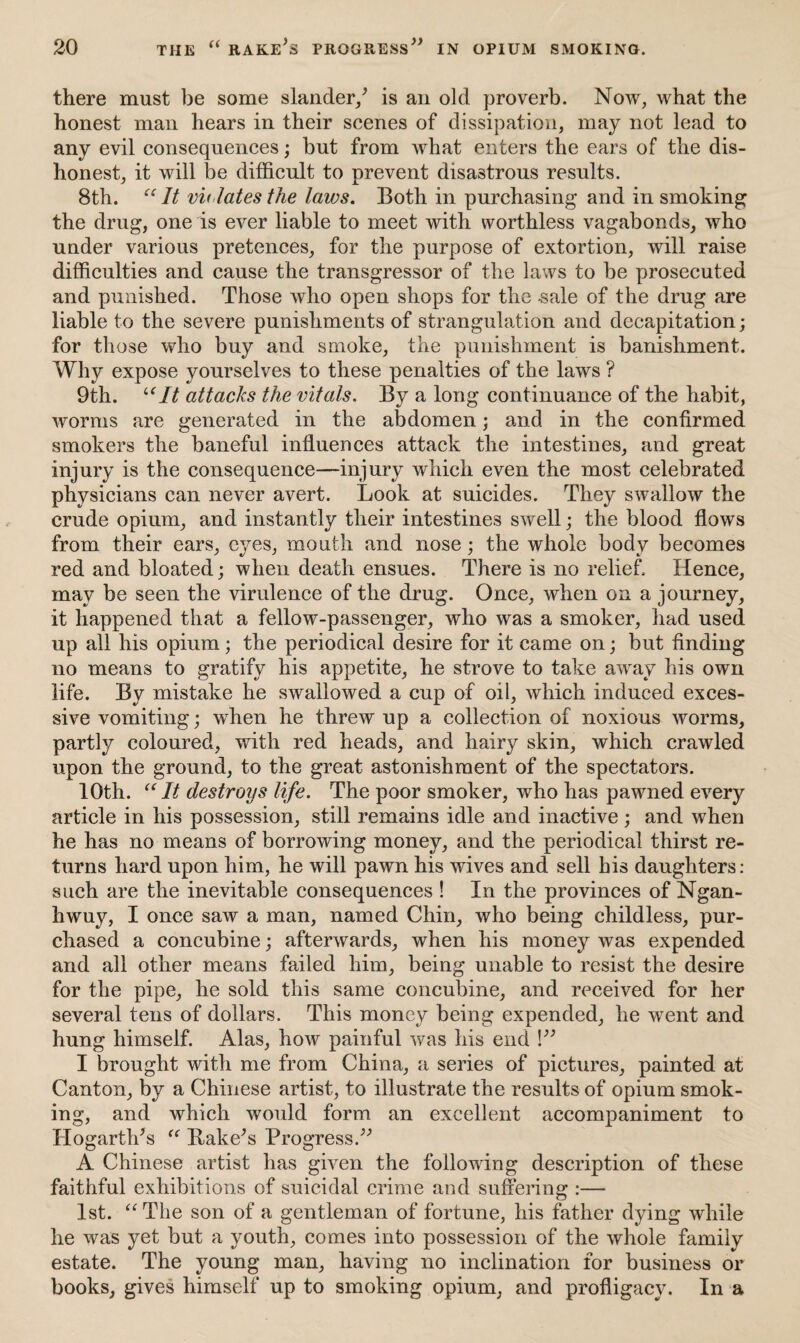 there must be some slander/ is an old proverb. Now, what the honest man hears in their scenes of dissipation, may not lead to any evil consequences; but from what enters the ears of the dis¬ honest, it will be difficult to prevent disastrous results. 8th. “ It vu lates the laws. Both in purchasing and in smoking the drug, one is ever liable to meet with worthless vagabonds, who under various pretences, for the purpose of extortion, will raise difficulties and cause the transgressor of the laws to be prosecuted and punished. Those who open shops for the -sale of the drug are liable to the severe punishments of strangulation and decapitation; for those who buy and smoke, the punishment is banishment. Why expose yourselves to these penalties of the laws ? 9th. “It attacks the vitals. By a long continuance of the habit, worms are generated in the abdomen; and in the confirmed smokers the baneful influences attack the intestines, and great injury is the consequence—injury which even the most celebrated physicians can never avert. Look at suicides. They swallow the crude opium, and instantly their intestines swell; the blood flows from their ears, eyes, mouth and nose; the whole body becomes red and bloated; when death ensues. There is no relief. Hence, may be seen the virulence of the drug. Once, when on a journey, it happened that a fellow-passenger, who was a smoker, had used up all his opium; the periodical desire for it came on; but finding no means to gratify his appetite, he strove to take away his own life. By mistake he swallowed a cup of oil, which induced exces¬ sive vomiting; when he threw up a collection of noxious worms, partly coloured, with red heads, and hairy skin, which crawled upon the ground, to the great astonishment of the spectators. 10th. “It destroys life. The poor smoker, who has pawned every article in his possession, still remains idle and inactive; and when he has no means of borrowing money, and the periodical thirst re¬ turns hard upon him, he will pawn his wives and sell his daughters: such are the inevitable consequences ! In the provinces of Ngan- hwuy, I once saw a man, named Chin, who being childless, pur¬ chased a concubine; afterwards, when his money was expended and all other means failed him, being unable to resist the desire for the pipe, he sold this same concubine, and received for her several tens of dollars. This money being expended, he went and hung himself. Alas, how painful was his end !” I brought with me from China, a series of pictures, painted at Canton, by a Chinese artist, to illustrate the results of opium smok¬ ing, and which would form an excellent accompaniment to Hogarth’s “ Bake’s Progress.” A Chinese artist has given the following description of these faithful exhibitions of suicidal crime and suffering :— 1st. “The son of a gentleman of fortune, his father dying while he was yet but a youth, comes into possession of the whole family estate. The young man, having no inclination for business or books, gives himself up to smoking opium, and profligacy. In a