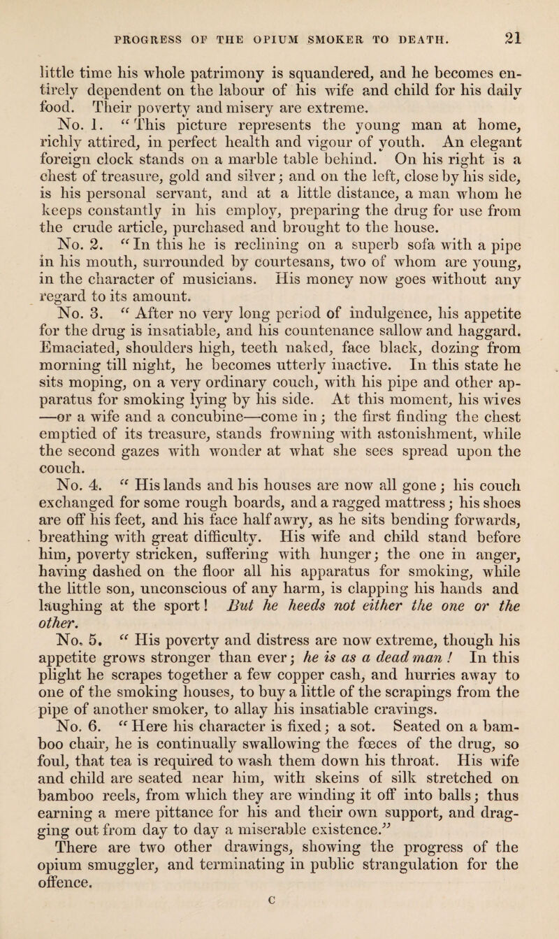 little time his whole patrimony is squandered, and lie becomes en¬ tirely dependent on the labour of his wife and child for his daily food. Their poverty and misery are extreme. No. 1. “ This picture represents the young man at home, richly attired, in perfect health and vigour of youth. An elegant foreign clock stands on a marble table behind. On his right is a chest of treasure, gold and silver; and on the left, close by his side, is his personal servant, and at a little distance, a man whom he keeps constantly in his employ, preparing the drug for use from the crude article, purchased and brought to the house. No. 2. “In this he is reclining on a superb sofa with a pipe in his mouth, surrounded by courtesans, two of whom are young, in the character of musicians. His money now goes without any regard to its amount. No. 3. “ After no very long period of indulgence, his appetite for the drug is insatiable, and his countenance sallow and haggard. Emaciated, shoulders high, teeth naked, face black, dozing from morning till night, he becomes utterly inactive. In this state he sits moping, on a very ordinary couch, with his pipe and other ap¬ paratus for smoking lying by his side. At this moment, his wives —or a wife and a concubine—come in; the first finding the chest emptied of its treasure, stands frowning with astonishment, while the second gazes with wonder at what she sees spread upon the couch. No. 4. “ His lands and his houses are now all gone ; his couch exchanged for some rough boards, and a ragged mattress; his shoes are off his feet, and his face half awry, as he sits bending forwards, breathing with great difficulty. His wife and child stand before him, poverty stricken, suffering with hunger; the one in anger, having dashed on the floor all his apparatus for smoking, while the little son, unconscious of any harm, is clapping his hands and laughing at the sport! But he heeds not either the one or the other. No, 5. “ His poverty and distress are now extreme, though his appetite grows stronger than ever; he is as a dead man ! In this plight he scrapes together a few copper cash, and hurries away to one of the smoking houses, to buy a little of the scrapings from the pipe of another smoker, to allay his insatiable cravings. No. 6. “Here his character is fixed; a sot. Seated on a bam¬ boo chair, he is continually swallowing the foeces of the drug, so foul, that tea is required to wash them down his throat. His wife and child are seated near him, with skeins of silk stretched on bamboo reels, from which they are winding it off into balls; thus earning a mere pittance for his and their own support, and drag¬ ging out from day to day a miserable existence.” There are two other drawings, showing the progress of the opium smuggler, and terminating in public strangulation for the offence. c