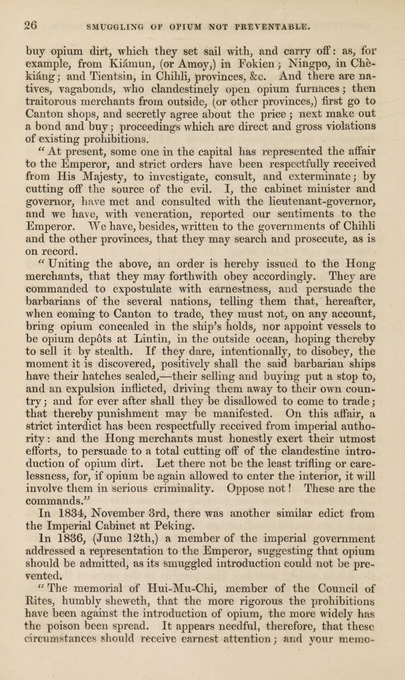 buy opium dirt, which they set sail with, and carry off: as, for example, from Kiamun, (or Amoy,) in Fokien; Ningpo, in Che¬ kiang ; and Tientsin, in Chihli, provinces, &c. And there are na¬ tives, vagabonds, who clandestinely open opium furnaces; then traitorous merchants from outside, (or other provinces,) first go to Canton shops, and secretly agree about the price; next make out a bond and buy; proceedings which are direct and gross violations of existing prohibitions. “ At present, some one in the capital has represented the affair to the Emperor, and strict orders have been respectfully received from His Majesty, to investigate, consult, and exterminate; by cutting off the source of the evil. I, the cabinet minister and governor, have met and consulted with the lieutenant-governor, and we have, with veneration, reported our sentiments to the Emperor. We have, besides, written to the governments of Chihli and the other provinces, that they may search and prosecute, as is on record. i( Uniting the above, an order is hereby issued to the Hong merchants, that they may forthwith obey accordingly. They are commanded to expostulate with earnestness, and persuade the barbarians of the several nations, telling them that, hereafter, when coming to Canton to trade, they must not, on any account, bring opium concealed in the ship’s holds, nor appoint vessels to be opium depots at Lintin, in the outside ocean, hoping thereby to sell it by stealth. If they dare, intentionally, to disobey, the moment it is discovered, positively shall the said barbarian ships have their hatches sealed,—their selling and buying put a stop to, and an expulsion inflicted, driving them away to their own coun¬ try ; and for ever after shall they be disallowed to come to trade; that thereby punishment may be manifested. On this affair, a strict interdict has been respectfully received from imperial autho¬ rity : and the Hong merchants must honestly exert their utmost efforts, to persuade to a total cutting off of the clandestine intro¬ duction of opium dirt. Let there not be the least trifling or care¬ lessness, for, if opium be again allowed to enter the interior, it will involve them in serious criminality. Oppose not! These are the commands.” In 1834, November 3rd, there was another similar edict from the Imperial Cabinet at Peking. In 1836, (June 12th,) a member of the imperial government addressed a representation to the Emperor, suggesting that opium should be admitted, as its smuggled introduction could not be pre¬ vented. “ The memorial of Hui-Mu-Chi, member of the Council of Hites, humbly sheweth, that the more rigorous the prohibitions have been against the introduction of opium, the more widely has the poison been spread. It appears needful, therefore, that these circumstances should receive earnest attention : and your memo-