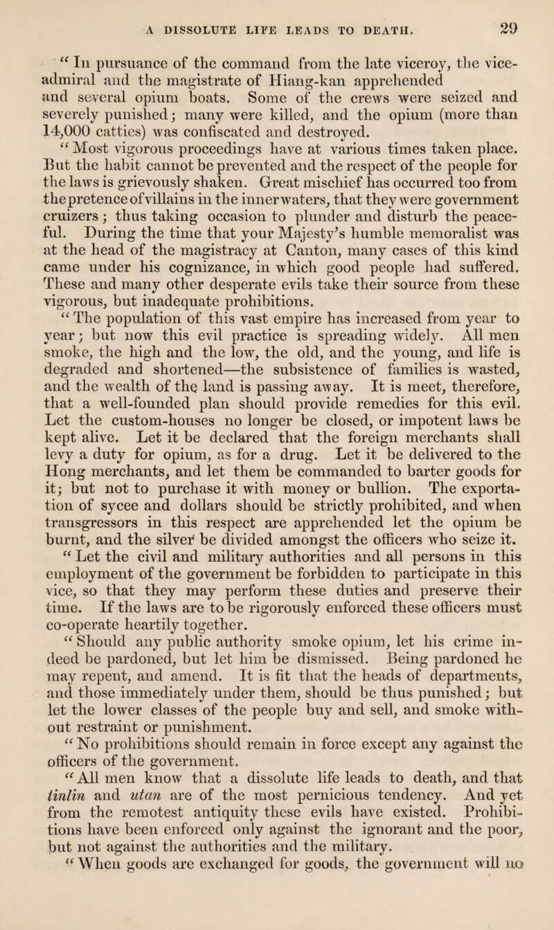 “ In pursuance of the command from the late viceroy, the vice- admiral and the magistrate of Hiang-kan apprehended and several opium boats. Some of the crews were seized and severely punished; many were killed, and the opium (more than 14,000 catties) was confiscated and destroyed. “Most vigorous proceedings have at various times taken place. But the habit cannot be prevented and the respect of the people for the laws is grievously shaken. Great mischief has occurred too from the pretence of villains in the innerwaters, that they were government cruizers ; thus taking occasion to plunder and disturb the peace¬ ful. During the time that your Majesty^s humble memoralist was at the head of the magistracy at Canton, many cases of this kind came under his cognizance, in which good people had suffered. These and many other desperate evils take their source from these vigorous, but inadequate prohibitions. “ The population of this vast empire has increased from year to year; but now this evil practice is spreading widely. All men smoke, the high and the low, the old, and the young, and life is degraded and shortened—the subsistence of families is wasted, and the wealth of the land is passing away. It is meet, therefore, that a well-founded plan should provide remedies for this evil. Let the custom-houses no longer be closed, or impotent laws be kept alive. Let it be declared that the foreign merchants shall levy a duty for opium, as for a drug. Let it be delivered to the Hong merchants, and let them be commanded to barter goods for it; but not to purchase it with money or bullion. The exporta¬ tion of sycee and dollars should be strictly prohibited, and when transgressors in this respect are apprehended let the opium be burnt, and the silver be divided amongst the officers who seize it. “ Let the civil and military authorities and all persons in this employment of the government be forbidden to participate in this vice, so that they may perform these duties and preserve their time. If the laws are to be rigorously enforced these officers must co-operate heartily together. “ Should any public authority smoke opium, let his crime in¬ deed be pardoned, but let him be dismissed. Being pardoned he may repent, and amend. It is fit that the heads of departments> and those immediately under them, should be thus punished; but let the low^er classes of the people buy and sell, and smoke with¬ out restraint or punishment. “No prohibitions should remain in force except any against the officers of the government. “ All men know that a dissolute life leads to death, and that tinlin and utan are of the most pernicious tendency. And yet from the remotest antiquity these evils have existed. Prohibi¬ tions have been enforced only against the ignorant and the poor, but not against the authorities and the military. “ When goods are exchanged for goods, the government will no