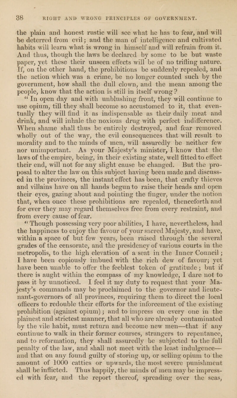 the plain and honest rustic will see what he has to fear, and will be deterred from evil; and the man of intelligence and cultivated habits will learn what is wrong in himself and will refrain from it. And thus, though the laws be declared by some to be but waste paper, yet these their unseen effects will be of no trifling nature. If, on the other hand, the prohibitions be suddenly repealed, and the action which was a crime, be no longer counted such by the government, how shall the dull clown, and the mean among the people, know that the action is still in itself wrong ? “ In open day and with unblushing front, they will continue to use opium, till they shall become so accustomed to it, that even¬ tually they will find it as indispensable as their daily meat and drink, and will inhale the noxious drug with perfect indifference* When shame shall thus be entirely destroyed, and fear removed wholly out of the way, the evil consequences that will result to morality and to the minds of men, will assuredly be neither few nor unimportant. As your Majesty’s minister, I know that the laws of the empire, being, in their existing state, well fitted to effect their end, will not for any slight cause be changed. But the pro¬ posal to alter the law on this subject having been made and discuss¬ ed in the provinces, the instant effect has been, that crafty thieves and villains have on all hands begun to raise their heads and open their eyes, gazing about and pointing the finger, under the notion that, when once these prohibitions are repealed, thenceforth and for ever they may regard themselves free from every restraint, and from every cause of fear. “ Though possessing very poor abilities, I have, nevertheless, had the happiness to enjoy the favour of your sacred Majesty, and have, within a space of but few years, been raised through the several grades of the censorate, and the presidency of various courts in the metropolis, to the high elevation of a seat in the Inner Council; I have been copiously imbued with the rich dew of favour; yet have been unable to offer the feeblest token of gratitude; but if there is aught within the compass of my knowledge, I dare not to pass it by unnoticed. I feel it my duty to request that your Ma¬ jesty’s commands may be proclaimed to the governor and lieute¬ nant-governors of all provinces, requiring them to direct the local officers to redouble their efforts for the inforcement of the existing prohibition (against opium); and to impress on every one in the plainest and strictest manner, that all who are already contaminated by the vile habit, must return and become new men—that if any continue to walk in their former courses, strangers to repentance, and to reformation, they shall assuredly be subjected to the full penalty of the law, and shall not meet with the least indulgence— and that on any found guilty of storing up, or selling opium to the amount of 1000 catties or upwards, the most severe punishment shall be inflicted. Thus happily, the minds of men may be impress¬ ed with fear, and the report thereof, spreading over the seas,