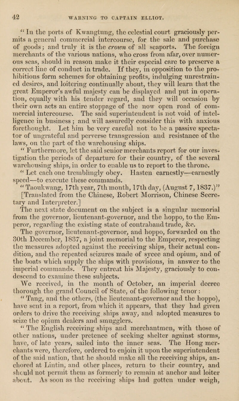 “ In the ports of Kwangtung, the celestial court graciously per¬ mits a general commercial intercourse, for the sale and purchase of goods; and truly it is the crown of all seaports. The foreign merchants of the various nations, who cross from afar, over numer¬ ous seas, should in reason make it their especial care to preserve a correct line of conduct in trade. If they, in opposition to the pro¬ hibitions form schemes for obtaining profits, indulging unrestrain¬ ed desires, and loitering continually about, they will learn that the great Emperor’s awful majesty can be displayed and put in opera¬ tion, equally with his tender regard, and they will occasion by their own acts an entire stoppage of the now open road of com¬ mercial intercourse. The said superintendent is not void of intel¬ ligence in business ; and will assuredly consider this with anxious forethought. Let him be very careful not to be a passive specta^ tor of ungrateful and perverse transgression and resistance of the laws, on the part of the warehousing ships. u Furthermore, let the said senior merchants report for our invest tigation the periods of departure for their country, of the several warehousing ships, in order to enable us to report to the throne. “ Let each one tremblingly obey. Hasten earnestly—earnestly speed—to execute these commands. “ Taoukwang, 17th year, 7th month, 17th day, (August 7,1837.)” [Translated from the Chinese, Robert Morrison, Chinese Secre¬ tary and Interpreter.] The next state document on the subject is a singular memorial from the governor, lieutenant-governor, and the hoppo, to the Em¬ peror, regarding the existing state of contraband trade, &c. The governor, lieutenant-governor, and hoppo, forwarded on the 30th December, 1837, a joint memorial to the Emperor, respecting the measures adopted against the receiving ships, their actual con¬ dition, and the repeated seizures made of sycee and opium, and of the boats which supply the ships with provisions, in answer to the imperial commands. They entreat his Majesty, graciously to con¬ descend to examine these subjects. We received, in the month of October, an imperial decree thorough the grand Council of State, of the following tenor : u Tang, and the others, (the lieutenant-governor and the hoppo), have sent in a report, from which it appears, that they had given orders to drive the receiving ships away, and adopted measures to seize the opium dealers and smugglers. “ The English receiving ships and merchantmen, with those of other nations, under pretence of seeking shelter against storms, have, of late years, sailed into the inner seas. The Hong mer¬ chants were, therefore, ordered to enjoin it upon the superintendent of the said nation, that he should make all the receiving ships, an¬ chored at Lintin, and other places, return to their country, and should not permit them as formerly to remain at anchor and loiter about. As soon as the receiving ships had gotten under weigh,