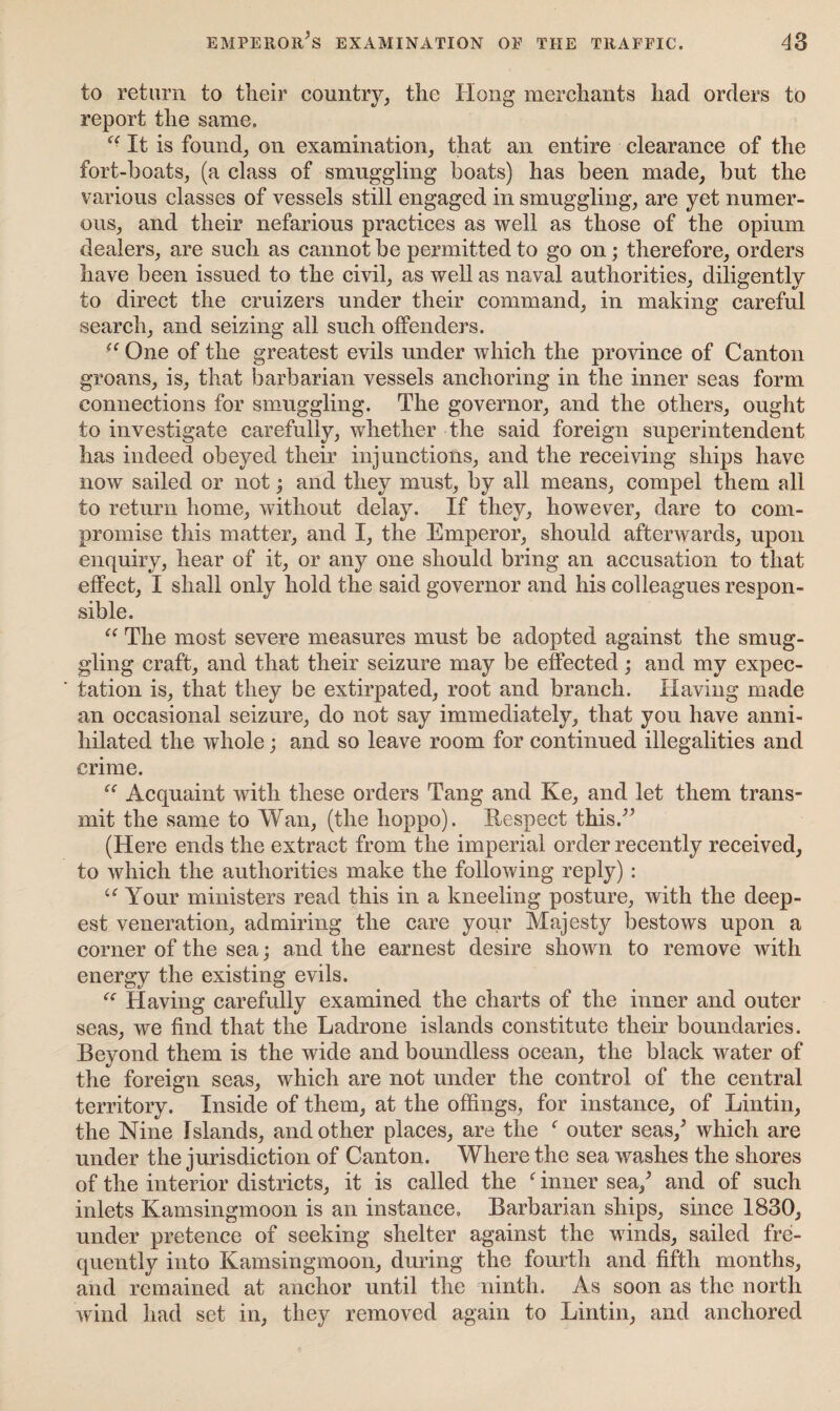 to return to their country, the Hong merchants had orders to report the same. “ It is found, on examination, that an entire clearance of the fort-boats, (a class of smuggling boats) has been made, but the various classes of vessels still engaged in smuggling, are yet numer¬ ous, and their nefarious practices as well as those of the opium dealers, are such as cannot be permitted to go on; therefore, orders have been issued to the civil, as well as naval authorities, diligently to direct the cruizers under their command, in making careful search, and seizing all such offenders. -e One of the greatest evils under which the province of Canton groans, is, that barbarian vessels anchoring in the inner seas form connections for smuggling. The governor, and the others, ought to investigate carefully, whether the said foreign superintendent has indeed obeyed their injunctions, and the receiving ships have now sailed or not; and they must, by all means, compel them all to return home, without delay. If they, however, dare to com¬ promise this matter, and I, the Emperor, should afterwards, upon enquiry, hear of it, or any one should bring an accusation to that effect, I shall only hold the said governor and his colleagues respon¬ sible. “ The most severe measures must be adopted against the smug¬ gling craft, and that their seizure may be effected; and my expec¬ tation is, that they be extirpated, root and branch. Having made an occasional seizure, do not say immediately, that you have anni¬ hilated the whole; and so leave room for continued illegalities and crime. “ Acquaint with these orders Tang and Ke, and let them trans¬ mit the same to Wan, (the lioppo). Respect this.” (Here ends the extract from the imperial order recently received, to which the authorities make the following reply) : u Your ministers read this in a kneeling posture, with the deep¬ est veneration, admiring the care your Majesty bestows upon a comer of the sea; and the earnest desire shown to remove with energy the existing evils. “ Having carefully examined the charts of the inner and outer seas, we find that the Ladrone islands constitute their boundaries. Beyond them is the wide and boundless ocean, the black water of the foreign seas, which are not under the control of the central territory. Inside of them, at the offings, for instance, of Lintin, the Nine Islands, and other places, are the f outer seas/ which are under the jurisdiction of Canton. Where the sea washes the shores of the interior districts, it is called the f inner sea/ and of such inlets Kamsingmoon is an instance. Barbarian ships, since 1830, under pretence of seeking shelter against the winds, sailed fre¬ quently into Kamsingmoon, during the fourth and fifth months, and remained at anchor until the ninth. As soon as the north wind had set in, they removed again to Lintin, and anchored