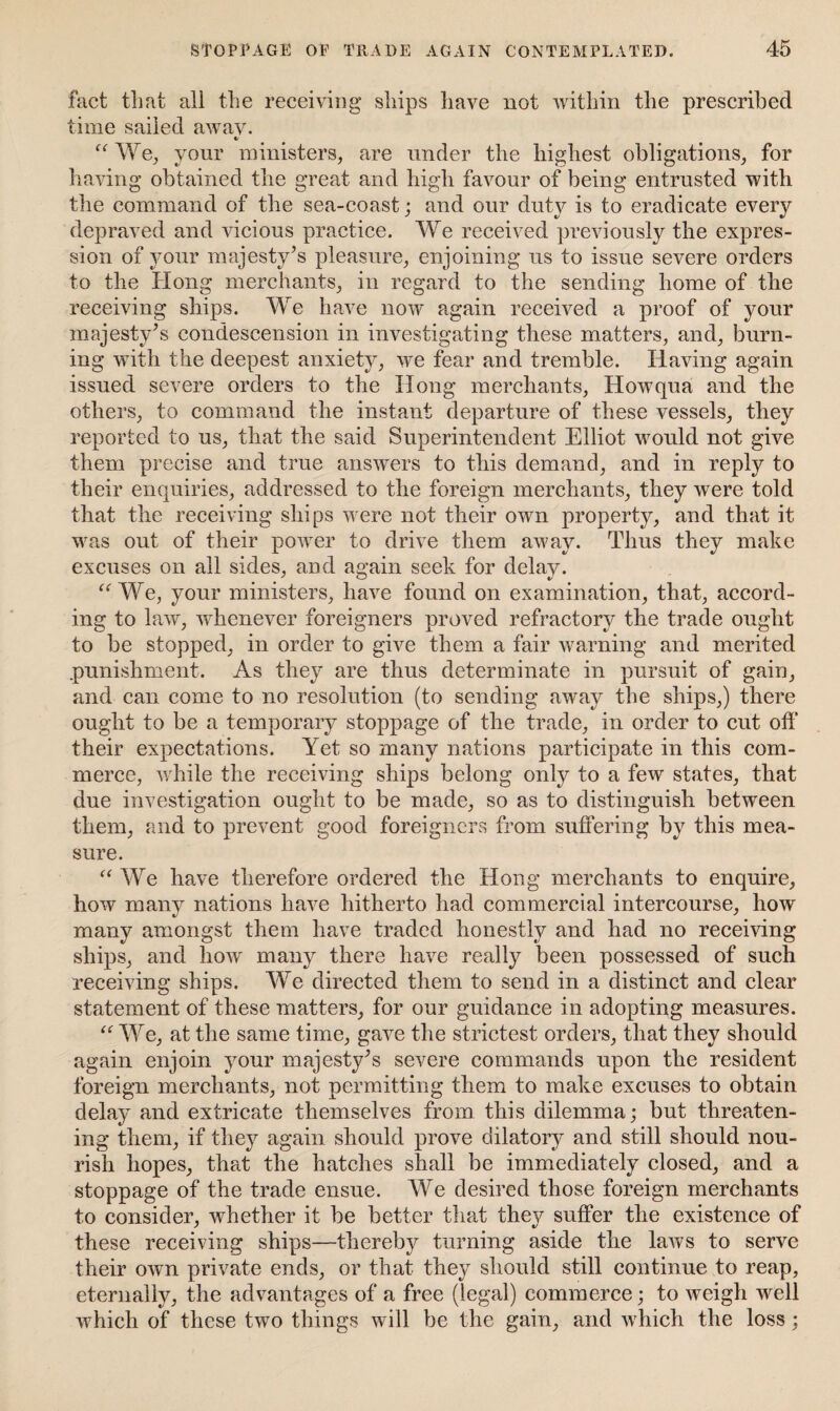 fact that all the receiving ships have not within the prescribed time sailed away. «/ “ We, your ministers, are under the highest obligations, for having obtained the great and high favour of being entrusted with the command of the sea-coast; and our duty is to eradicate every depraved and vicious practice. We received previously the expres¬ sion of your majesty’s pleasure, enjoining us to issue severe orders to the Hong merchants, in regard to the sending home of the receiving ships. We have now again received a proof of your majesty’s condescension in investigating these matters, and, burn¬ ing with the deepest anxiety, we fear and tremble. Having again issued severe orders to the Hong merchants, How qua and the others, to command the instant departure of these vessels, they reported to us, that the said Superintendent Elliot would not give them precise and true answers to this demand, and in reply to their enquiries, addressed to the foreign merchants, they were told that the receiving ships were not their own property, and that it was out of their power to drive them away. Thus they make excuses on all sides, and again seek for delay. a We, your ministers, have found on examination, that, accord¬ ing to law, whenever foreigners proved refractory the trade ought to be stopped, in order to give them a fair warning and merited punishment. As they are thus determinate in pursuit of gain, and can come to no resolution (to sending away the ships,) there ought to be a temporary stoppage of the trade, in order to cut off their expectations. Yet so many nations participate in this com¬ merce, while the receiving ships belong only to a few states, that due investigation ought to be made, so as to distinguish between them, and to prevent good foreigners from suffering by this mea¬ sure. “ We have therefore ordered the Hong merchants to enquire, how many nations have hitherto had commercial intercourse, how many amongst them have traded honestly and had no receiving ships, and how many there have really been possessed of such receiving ships. We directed them to send in a distinct and clear statement of these matters, for our guidance in adopting measures. u We, at the same time, gave the strictest orders, that they should again enjoin your majesty’s severe commands upon the resident foreign merchants, not permitting them to make excuses to obtain delay and extricate themselves from this dilemma; but threaten¬ ing them, if they again should prove dilatory and still should nou¬ rish hopes, that the hatches shall be immediately closed, and a stoppage of the trade ensue. We desired those foreign merchants to consider, whether it be better that they suffer the existence of these receiving ships—thereby turning aside the laws to serve their own private ends, or that they should still continue to reap, eternally, the advantages of a free (legal) commerce; to weigh well which of these two things will be the gain, and which the loss;