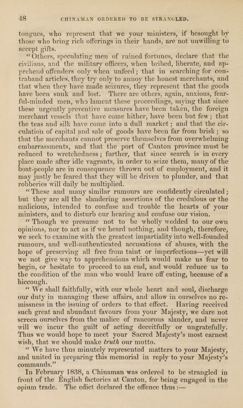 tongues, who represent that we your ministers, if besought by those who bring rich offerings in their hands, are not unwilling to accept gifts. “ Others, speculating men of ruined fortunes, declare that the civilians, and the military officers, when bribed, liberate, and ap¬ prehend offenders only when unfeed; that in searching for con¬ traband articles, they try only to annoy the honest merchants, and that when they have made seizures, they represent that the goods have been sunk and lost. There are others, again, anxious, fear¬ ful-minded men, who lament these proceedings, saying that since these urgently preventive measures have been taken, the foreign merchant vessels that have come hither, have been but few; that the teas and silk have come into a dull market; and that the cir¬ culation of capital and sale of goods have been far from brisk; so that the merchants cannot preserve themselves from overwhelming embarrassments, and that the port of Canton province must be reduced to wretchedness ; further, that since search is in every place made after idle vagrants, in order to seize them, many of the boat-people are in consequence thrown out of employment, and it may justly be feared that they will be driven to plunder, and that robberies will daily be multiplied. “ These and many similar rumours are confidently circulated; but they are all the slandering assertions of the credulous or the malicious, intended to confuse and trouble the hearts of your ministers, and to disturb our hearing and confuse our vision. “ Though wre presume not to be wdiollv wredded to our own opinions, nor to act as if we heard nothing, and though, therefore, we seek to examine with the greatest impartiality into wrell-founded rumours, and well-authenticated accusations of abuses, with the hope of preserving all free from taint or imperfections—yet will we not give way to apprehensions wffiicli would make us fear to begin, or hesitate to proceed to an end, and would reduce us to the condition of the man who wmuld leave off eating, because of a hiccough. “ We shall faithfully, with our whole heart and soul, discharge our duty in managing these affairs, and allow in ourselves no re¬ missness in the issuing of orders to that effect. Having received such great and abundant favours from your Majesty, we dare not screen ourselves from the malice of rancorous slander, and never will we incur the guilt of acting deceitfully or ungratefully. Thus we would hope to meet your Sacred Majesty’s most earnest wish, that we should make truth our motto. “ We have thus minutely represented matters to your Majesty, and united in preparing this memorial in reply to your Majesty’s commands.” In February 1838, a Chinaman w^as ordered to be strangled in front of the English factories at Canton, for being engaged in the opium trade. The edict declared the offence thus :—-