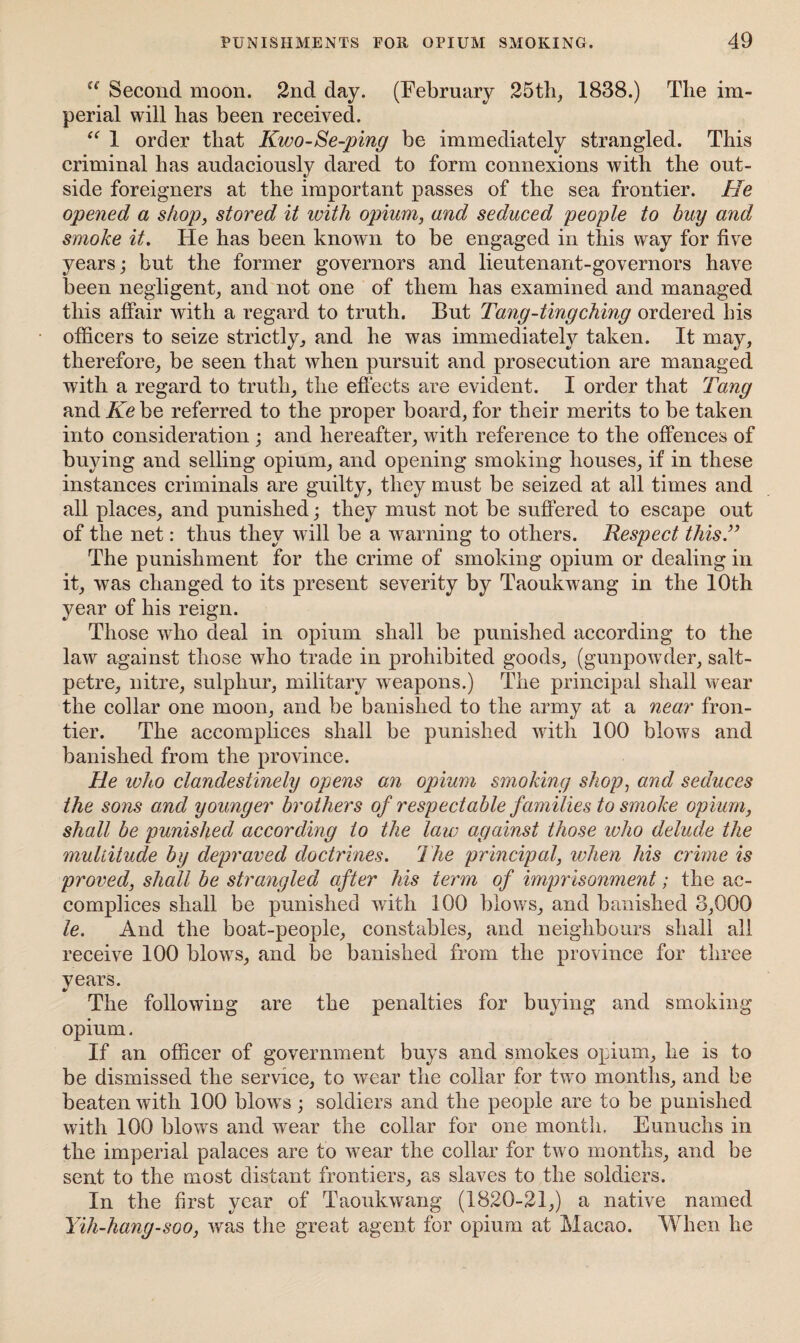 t( Second moon. 2nd day. (February 25th, 1838.) The im¬ perial will has been received. “ 1 order that Kwo-Se-ping be immediately strangled. This criminal has audaciously dared to form connexions with the out¬ side foreigners at the important passes of the sea frontier. He opened a shop, stored it ivith opium, and seduced people to buy and smoke it. He has been known to be engaged in this way for five years; but the former governors and lieutenant-governors have been negligent, and not one of them has examined and managed this affair with a regard to truth. But Tang-tingching ordered his officers to seize strictly, and he was immediately taken. It may, therefore, be seen that when pursuit and prosecution are managed with a regard to truth, the effects are evident. I order that Tang and Ke be referred to the proper board, for their merits to be taken into consideration ; and hereafter, with reference to the offences of buying and selling opium, and opening smoking houses, if in these instances criminals are guilty, they must be seized at all times and all places, and punished; they must not be suffered to escape out of the net: thus they will be a warning to others. Respect this.” The punishment for the crime of smoking opium or dealing in it, was changed to its present severity by Taoukwang in the 10th year of his reign. Those who deal in opium shall be punished according to the law against those who trade in prohibited goods, (gunpowder, salt¬ petre, nitre, sulphur, military weapons.) The principal shall wear the collar one moon, and be banished to the army at a near fron¬ tier. The accomplices shall be punished with 100 blows and banished from the province. He who clandestinely opens an opium smoking shop, and seduces the sons and younger brothers of respectable families to smoke opium, shall be punished according to the law against those who delude the multitude by depraved doctrines. The principal, when his crime is proved, shall be strangled after his term of imprisonment; the ac¬ complices shall be punished with 100 blows, and banished 3,000 le. And the boat-people, constables, and neighbours shall all receive 100 blows, and be banished from the province for three years. The following are the penalties for buying and smoking opium. If an officer of government buys and smokes opium, he is to be dismissed the service, to wear the collar for two months, and be beaten with 100 blowrs; soldiers and the people are to be punished with 100 blows and wear the collar for one month. Eunuchs in the imperial palaces are to wear the collar for two months, and be sent to the most distant frontiers, as slaves to the soldiers. In the first year of Taoukwang (1820-21,) a native named Yih-hang-soo, was the great agent for opium at Macao. When he