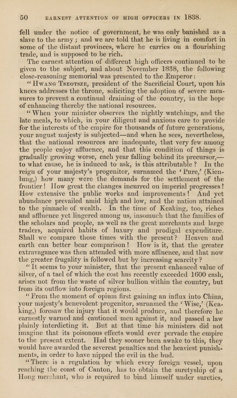 fell under the notice of government, he was only banished as a slave to the army; and we are told that he is living in comfort in some of the distant provinces, where he carries on a flourishing trade, and is supposed to be rich. The earnest attention of different high officers continued to be given to the subject, and about November 1838, the following close-reasoning memorial was presented to the Emperor: “ Hwang Tseqtsze, president of the Sacrificial Court, upon his knees addresses the throne, soliciting the adoption of severe mea¬ sures to prevent a continual draining of the country, in the hope of enhancing thereby the national resources. “ When your minister observes the nightly watchings, and the late meals, to which, in your diligent and anxious care to provide for the interests of the empire for thousands of future generations, your august majesty is subjected—and when he sees, nevertheless, that the national resources are inadequate, that very few among the people enjoy affluence, and that this condition of things is gradually growing worse, each year falling behind its precursor,— to what cause, he is induced to ask, is this attributable ? In the reign of your majesty’s progenitor, surnamed the f Pure/ (Kien- lung,) how many were the demands for the settlement of the frontier ! How great the changes incurred on imperial progresses ! How extensive the public works and improvements ! And yet abundance prevailed amid high and low, and the nation attained to the pinnacle of wealth. In the time of Keaking, too, riches and affluence yet lingered among us, insomuch, that the families of the scholars and people, as well as the great merchants and large traders, acquired habits of luxury and prodigal expenditure. Shall we compare those times with the present? Heaven and earth can better bear comparison! How is it, that the greater extravagance was then attended with more affluence, and that now the greater frugality is followed but by increasing scarcity ? “ It seems to your minister, that the present enhanced value of silver, of a tael of which the cost has recently exceeded 1600 cash, arises not from the waste of silver bullion within the country, but from its outflow into foreign regions. “ From the moment of opium first gaining an influx into China, your majesty's benevolent progenitor, surnamed the f Wise/ (Kea¬ king,) foresaw the injury that it would produce, and therefore he earnestly warned and cautioned men against it, and passed a law plainly interdicting it. But at that time his ministers did not imagine that its poisonous effects would ever pervade the empire to the present extent. Had they sooner been awake to this, they would have awarded the severest penalties and the heaviest punish¬ ments, in order to have nipped the evil in the bud. “ There is a regulation by which every foreign vessel, upon reaching the coast of Canton, has to obtain the suretyship of a Hong merchant, who is required to bind himself under sureties.