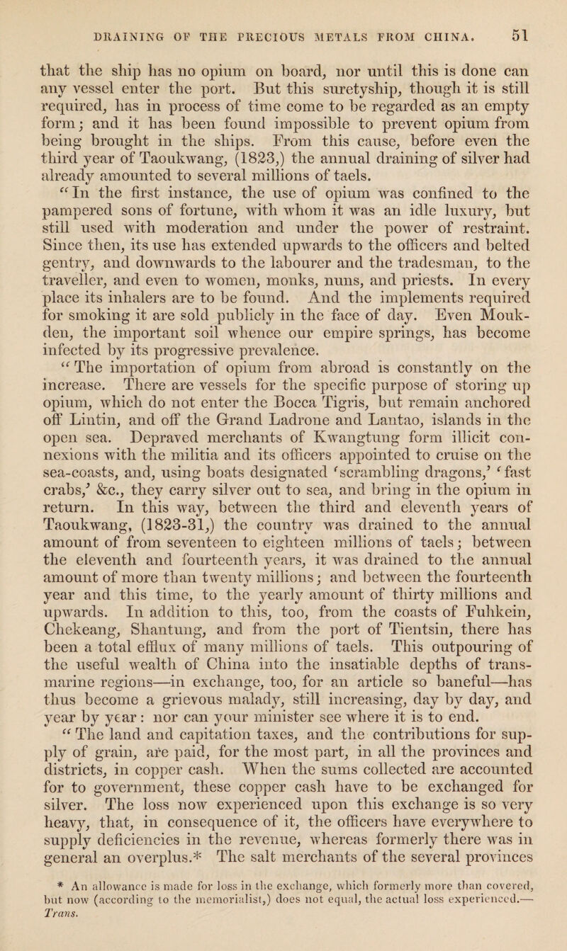 that the ship has no opium on board, nor until this is done can any vessel enter the port. But this suretyship, though it is still required, has in process of time come to be regarded as an empty form; and it has been found impossible to prevent opium from being brought in the ships. From this cause, before even the third year of Taoukwang, (1823,) the annual draining of silver had already amounted to several millions of taels. “In the first instance, the use of opium was confined to the pampered sons of fortune, with whom it was an idle luxury, but still used with moderation and under the power of restraint. Since then, its use has extended upwards to the officers and belted gentry, and downwards to the labourer and the tradesman, to the traveller, and even to women, monks, nuns, and priests. In every place its inhalers are to be found. And the implements required for smoking it are sold publicly in the face of day. Even Mouk- den, the important soil whence our empire springs, has become infected by its progressive prevalence. “ The importation of opium from abroad is constantly on the increase. There are vessels for the specific purpose of storing up opium, which do not enter the Bocca Tigris, but remain anchored off Lintin, and off the Grand Ladrone and Lantao, islands in the open sea. Depraved merchants of Kwangtung form illicit con¬ nexions with the militia and its officers appointed to cruise on the sea-coasts, and, using boats designated ‘scrambling dragons,’ ‘fast crabs,’ &c., they carry silver out to sea, and bring in the opium in return. In this way, between the third and eleventh years of Taoukwang, (1823-31,) the country was drained to the annual amount of from seventeen to eighteen millions of taels; between the eleventh and fourteenth years, it was drained to the annual amount of more than twenty millions; and between the fourteenth year and this time, to the yearly amount of thirty millions and upwards. In addition to this, too, from the coasts of Fuhkein, Chekeang, Shantung, and from the port of Tientsin, there has been a total efflux of many millions of taels. This outpouring of the useful wealth of China into the insatiable depths of trans¬ marine regions—in exchange, too, for an article so baneful—has thus become a grievous malady, still increasing, day by day, and year by year: nor can your minister see where it is to end. “ The land and capitation taxes, and the contributions for sup¬ ply of grain, are paid, for the most part, in all the provinces and districts, in copper cash. When the sums collected are accounted for to government, these copper cash have to be exchanged for silver. The loss now experienced upon this exchange is so very heavy, that, in consequence of it, the officers have everywhere to supply deficiencies in the revenue, whereas formerly there was in general an overplus.* The salt merchants of the several provinces * An allowance is made for loss in the exchange, which formerly more than covered, but now (according to the memorialist,) does not equal, the actual loss experienced.— Trans.