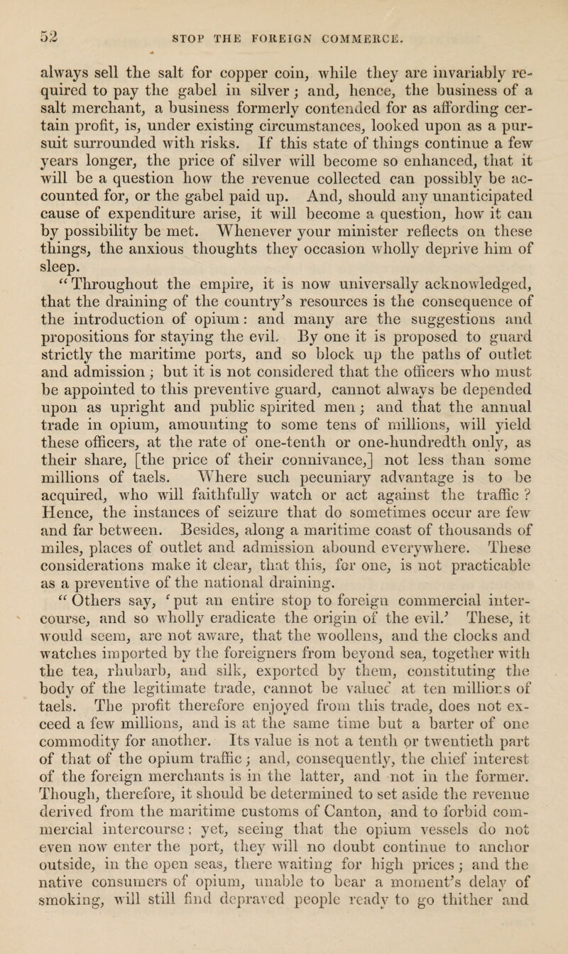 always sell tlie salt for copper coin, while they are invariably re¬ quired to pay the gabel in silver ; and, hence, the business of a salt merchant, a business formerly contended for as affording cer¬ tain profit, is, under existing circumstances, looked upon as a pur¬ suit surrounded with risks. If this state of things continue a few years longer, the price of silver will become so enhanced, that it will be a question how the revenue collected can possibly be ac¬ counted for, or the gabel paid up. And, should any unanticipated cause of expenditure arise, it will become a question, how it can by possibility be met. Whenever your minister reflects on these things, the anxious thoughts they occasion wholly deprive him of sleep. “ Throughout the empire, it is now universally acknowledged, that the draining of the country’s resources is the consequence of the introduction of opium: and many are the suggestions and propositions for staying the evil. By one it is proposed to guard strictly the maritime ports, and so block up the paths of outlet and admission; but it is not considered that the officers who must be appointed to this preventive guard, cannot always be depended upon as upright and public spirited men; and that the annual trade in opium, amounting to some tens of millions, will yield these officers, at the rate of one-tenth or one-hundredth only, as their share, [the price of their connivance,] not less than some millions of taels. Where such pecuniary advantage is to be acquired, who will faithfully watch or act against the traffic ? Hence, the instances of seizure that do sometimes occur are few' and far between. Besides, along a maritime coast of thousands of miles, places of outlet and admission abound everywhere. These considerations make it clear, that this, for one, is not practicable as a preventive of the national draining. “ Others say, f put an entire stop to foreign commercial inter¬ course, and so wholly eradicate the origin of the evil/ These, it would seem, are not aware, that the woollens, and the clocks and watches imported by the foreigners from beyond sea, together with the tea, rhubarb, and silk, exported by them, constituting the body of the legitimate trade, cannot be valuer at ten millions of taels. The profit therefore enjoyed from this trade, does not ex¬ ceed a few millions, and is at the same time but a barter of one commodity for another. Its value is not a tenth or twentieth part of that of the opium traffic; and, consequently, the chief interest of the foreign merchants is in the latter, and not in the former. Though, therefore, it should be determined to set aside the revenue derived from the maritime customs of Canton, and to forbid com¬ mercial intercourse; yet, seeing that the opium vessels do not even now enter the port, they will no doubt continue to anchor outside, in the open seas, there waiting for high prices; and the native consumers of opium, unable to bear a moment’s delay of smoking, will still find depraved people ready to go thither and