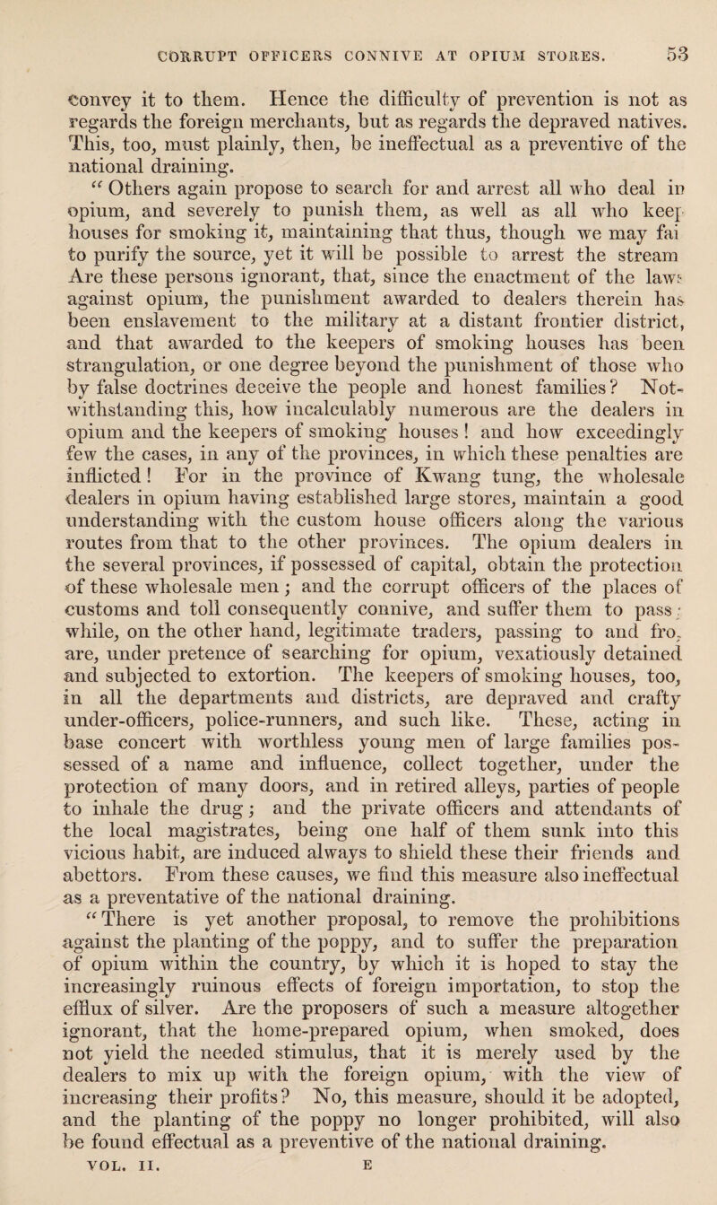 convey it to them. Hence the difficulty of prevention is not as regards the foreign merchants, but as regards the depraved natives. This, too, must plainly, then, be ineffectual as a preventive of the national draining. “ Others again propose to search for and arrest all who deal in opium, and severely to punish them, as well as all who keep houses for smoking it, maintaining that thus, though we may fai to purify the source, yet it will be possible to arrest the stream Are these persons ignorant, that, since the enactment of the lawj- against opium, the punishment awarded to dealers therein has been enslavement to the military at a distant frontier district, and that awarded to the keepers of smoking houses has been strangulation, or one degree beyond the punishment of those who by false doctrines deceive the people and honest families? Not¬ withstanding this, how incalculably numerous are the dealers in opium and the keepers of smoking houses ! and how exceedingly few the cases, in any of the provinces, in which these penalties are inflicted ! For in the province of Kwang tung, the wholesale dealers in opium having established large stores, maintain a good understanding with the custom house officers along the various routes from that to the other provinces. The opium dealers in the several provinces, if possessed of capital, obtain the protection of these wholesale men; and the corrupt officers of the places of customs and toll consequently connive, and suffer them to pass ; while, on the other hand, legitimate traders, passing to and fro. are, under pretence of searching for opium, vexatiously detained and subjected to extortion. The keepers of smoking houses, too, in all the departments and districts, are depraved and crafty under-officers, police-runners, and such like. These, acting in base concert with worthless young men of large families pos¬ sessed of a name and influence, collect together, under the protection of many doors, and in retired alleys, parties of people to inhale the drug; and the private officers and attendants of the local magistrates, being one half of them sunk into this vicious habit, are induced always to shield these their friends and abettors. From these causes, we find this measure also ineffectual as a preventative of the national draining. “ There is yet another proposal, to remove the prohibitions against the planting of the poppy, and to suffer the preparation of opium within the country, by which it is hoped to stay the increasingly ruinous effects of foreign importation, to stop the efflux of silver. Are the proposers of such a measure altogether ignorant, that the home-prepared opium, when smoked, does not yield the needed stimulus, that it is merely used by the dealers to mix up with the foreign opium, with the view of increasing their profits? No, this measure, should it be adopted, and the planting of the poppy no longer prohibited, will also be found effectual as a preventive of the national draining. VOL. II. e