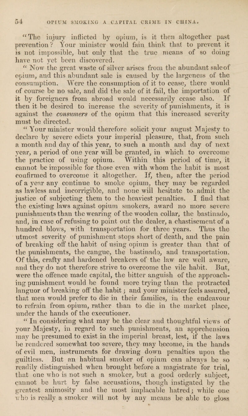“The injury inflicted by opium, is it then altogether past prevention ? Your minister would fain think that to prevent it is not impossible, but only that the true means of so doing have not yet been discovered. “ Now the great waste of silver arises from the abundant sale of opium, and this abundant sale is caused by the largeness of the consumption. Were the consumption of it to cease, there would of course be no sale, and did the sale of it fail, the importation of it by foreigners from abroad would necessarily cease also. If then it be desired to increase the severity of punishments, it is against the consumers of the opium that this increased severity must be directed. “ Your minister would therefore solicit your august Majesty to declare by severe edicts your imperial pleasure, that, from such a month and day of this year, to such a month and day of next year, a period of one year will be granted, in which to overcome the practice of using opium. Within this period of time, it cannot be impossible for those even with whom the habit is most confirmed to overcome it altogether. If, then, after the period of a year any continue to smoke opium, they may be regarded as lawless and incorrigible, and none will hesitate to admit the justice of subjecting them to the heaviest penalties. I find that the existing laws against opium smokers, award no more severe punishments than the wearing of the wooden collar, the bastinado, and, in case of refusing to point out the dealer, a chastisement of a hundred blows, with transportation for three years. Thus the utmost severity of punishment stops short of death, and the pain of breaking off the habit of using opium is greater than that of the punishments, the cangue, the bastinado, and transportation. Of this, crafty and hardened breakers of the law are well aware, and they do not therefore strive to overcome the vile habit. But, were the offence made capital, the bitter anguish of the approach¬ ing punishment would be found more trying than the protracted languor of breaking off* the habit; and your minister feels assured, that men would prefer to die in their families, in the endeavour to refrain from opium, rather than to die in the market place, under the hands of the executioner. “ In considering what may be the clear and thoughtful views of your Majesty, in regard to such punishments, an apprehension may be presumed to exist in the imperial breast, lest, if the laws be rendered somewhat too severe, they may become, in the hands of evil men, instruments for drawing down penalties upon the guiltless. But an habitual smoker of opium can always be so readily distinguished when brought before a magistrate for trial, that one who is not such a smoker, but a good orderly subject, cannot be hurt by false accusations, though instigated by the greatest animosity and the most implacable hatred; while one who is reallv a smoker will not bv any means be able to Moss v «/ t/ O
