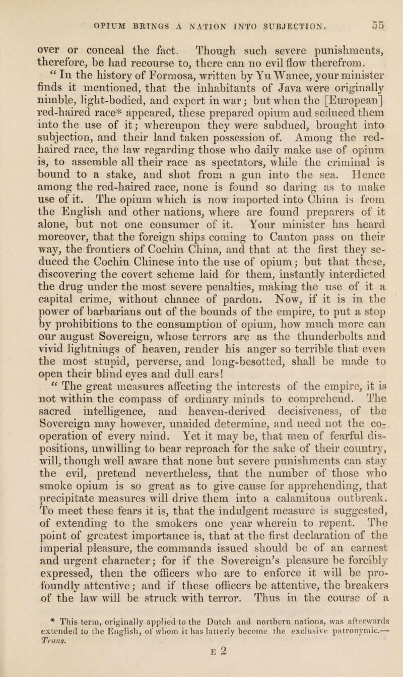 OPIUM BRINGS A NATION INTO SUBJECTION. over or conceal the fact. Though such severe punishments, therefore, be had recourse to, there can no evil flow therefrom. “ In the history of Formosa, written by Yu Wanee, your minister finds it mentioned, that the inhabitants of Java were originally nimble, light-bodied, and expert in war; but when the [European] red-haired race* appeared, these prepared opium and seduced them into the use of it; whereupon they were subdued, brought into subjection, and their land taken possession of. Among the red- haired race, the law regarding those who daily make use of opium is, to assemble all their race as spectators, while the criminal is bound to a stake, and shot from a gun into the sea. Hence among the red-haired race, none is found so daring as to make use of it. The opium which is now imported into China is from the English and other nations, where are found preparers of it alone, but not one consumer of it. Your minister has heard moreover, that the foreign ships coming to Canton pass on their way, the frontiers of Cochin China, and that at the first they se¬ duced the Cochin Chinese into the use of opium; but that these, discovering the covert scheme laid for them, instantly interdicted the drug under the most severe penalties, making the use of it a capital crime, without chance of pardon. Now, if it is in the power of barbarians out of the bounds of the empire, to put a stop by prohibitions to the consumption of opium, how much more can our august Sovereign, whose terrors are as the thunderbolts and vivid lightnings of heaven, render his anger so terrible that even the most stupid, perverse, and long-besotted, shall be made to open their blind eyes and dull ears! “ The great measures affecting the interests of the empire, it is not within the compass of ordinary minds to comprehend. The sacred intelligence, and heaven-derived decisiveness, of the Sovereign may however, unaided determine, and need not the co¬ operation of every mind. Yet it may be, that men of fearful dis¬ positions, unwilling to bear reproach for the sake of their country, will, though well aware that none but severe punishments can stay the evil, pretend nevertheless, that the number of those who smoke opium is so great as to give cause for apprehending, that precipitate measures will drive them into a calamitous outbreak. To meet these fears it is, that the indulgent measure is suggested, of extending to the smokers one year wherein to repent. The point of greatest importance is, that at the first declaration of the imperial pleasure, the commands issued should be of an earnest and urgent character; for if the Sovereign’s pleasure be forcibly expressed, then the officers who are to enforce it will be pro¬ foundly attentive; and if these officers be attentive, the breakers of the law will be struck with terror. Thus in the course of a * This term, originally applied to the Dutch and northern nations, was afterwards extended to the English, of whom it has latterly become the exclusive patronymic.— Trans. E 2