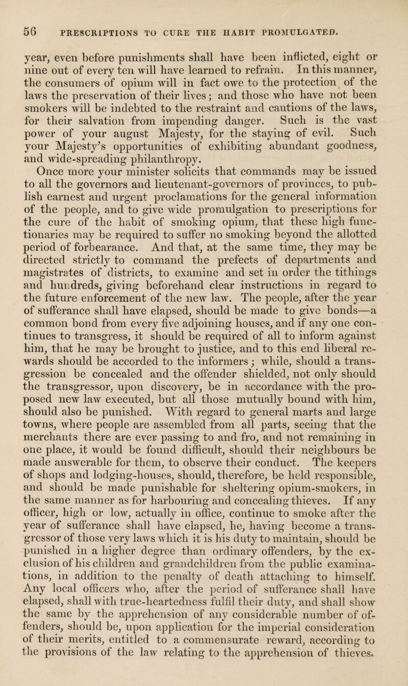 year, even before punishments shall have been inflicted, eight or nine out of every ten will have learned to refrain. In this manner, the consumers of opium will in fact owe to the protection of the laws the preservation of their lives; and those who have not been smokers will be indebted to the restraint and cautions of the laws, for their salvation from impending danger. Such is the vast power of your august Majesty, for the staying of evil. Such your Majesty’s opportunities of exhibiting abundant goodness, and wide-spreading philanthropy. Once more your minister solicits that commands may be issued to all the governors and lieutenant-governors of provinces, to pub¬ lish earnest and urgent proclamations for the general information of the people, and to give wide promulgation to prescriptions for the cure of the habit of smoking opium, that these high func¬ tionaries may be required to suffer no smoking beyond the allotted period of forbearance. And that, at the same time, they may be directed strictly to command the prefects of departments and magistrates of districts, to examine and set in order the tithings and hundreds, giving beforehand clear instructions in regard to the future enforcement of the new law. The people, after the year of sufferance shall have elapsed, should be made to give bonds—a common bond from every five adjoining houses, and if any one con¬ tinues to transgress, it should be required of all to inform against him, that he may be brought to justice, and to this end liberal re¬ wards should be accorded to the informers; while, should a trans¬ gression be concealed and the offender shielded, not only should the transgressor, upon discovery, be in accordance with the pro¬ posed new law executed, but all those mutually bound with him, should also be punished. With regard to general marts and large towns, where people are assembled from all parts, seeing that the merchants there are ever passing to and fro, and not remaining in one place, it would be found difficult, should their neighbours be made answerable for them, to observe their conduct. The keepers of shops and lodging-houses, should, therefore, be held responsible, and should be made punishable for sheltering opium-smokers, in the same manner as for harbouring and concealing thieves. If any officer, high or low, actually in office, continue to smoke after the year of sufferance shall have elapsed, he, having become a trans¬ gressor of those very laws which it is his duty to maintain, should be punished in a higher degree than ordinary offenders, by the ex¬ clusion of his children and grandchildren from the public examina¬ tions, in addition to the penalty of death attaching to himself. Any local officers who, after the period of sufferance shall have elapsed, shall with true-heartedness fulfil their duty, and shall show the same by the apprehension of any considerable number of of¬ fenders, should be, upon application for the imperial consideration of their merits, entitled to a commensurate reward, according to the provisions of the law relating to the apprehension of thieves.