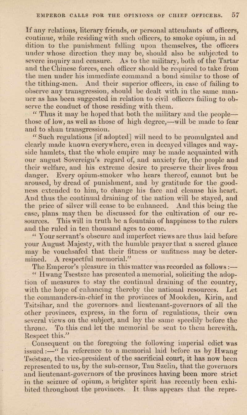 If any relations, literary friends, or personal attendants of officers, continue, while residing with such officers, to smoke opium, in ad dition to the punishment falling upon themselves, the officers under whose direction they may be, should also be subjected to severe inquiry and censure. As to the military, both of the Tartar and the Chinese forces, each officer should be required to take from the men under his immediate command a bond similar to those of the tithing-men. And their superior officers, in case of failing to observe any transgression, should be dealt with in the same man¬ ner as has been suggested in relation to civil officers failing to ob¬ serve the conduct of those residing with them. “ Thus it may be hoped that both the military and the people— those of low, as well as those of high degree,—will be made to fear and to shun transgression. “ Such regulations [if adopted] will need to be promulgated and clearly made known everywhere, even in decayed villages and way- side hamlets, that the whole empire may be made acquainted with our august Sovereigns regard of, and anxiety for, the people and their welfare, and his extreme desire to preserve their lives from danger. Every opium-smoker who hears thereof, cannot but be aroused, by dread of punishment, and by gratitude for the good¬ ness extended to him, to change his face and cleanse his heart. And thus the continual draining of the nation will be stayed, and the price of silver will cease to be enhanced. And this being the case, plans may then be discussed for the cultivation of our re¬ sources. This will in truth be a fountain of happiness to the rulers and the ruled in ten thousand ages to come. “ Your servants obscure and imperfect views are thus laid before your August Majesty, with the humble prayer that a sacred glance may be vouchsafed that their fitness or unfitness may be deter¬ mined. A respectful memorial/'’ The Emperor’s pleasure in this matter was recorded as follows :— “ Hwang Tsestsze has presented a memorial, soliciting the adop¬ tion of measures to stay the continual draining of the country, with the hope of enhancing thereby the national resources. Let the commanders-in-chief in the provinces of Mookden, Kirin, and Tsitsihar, and the governors and lieutenant-governors of all the other provinces, express, in the form of regulations, their own several views on the subject, and lay the same speedily before the throne. To this end let the memorial be sent to them herewith. Kespect this.” Consequent on the foregoing the following imperial edict was issued:—“ In reference to a memorial laid before us by Hwang Tsestsze, the vice-president of the sacrificial court, it has now been represented to us, by the sub-censor, Tau Szelin, that the governors and lieutenant-governors of the provinces having been more strict in the seizure of opium, a brighter spirit has recently been exhi¬ bited throughout the provinces. It thus appears that the repre-