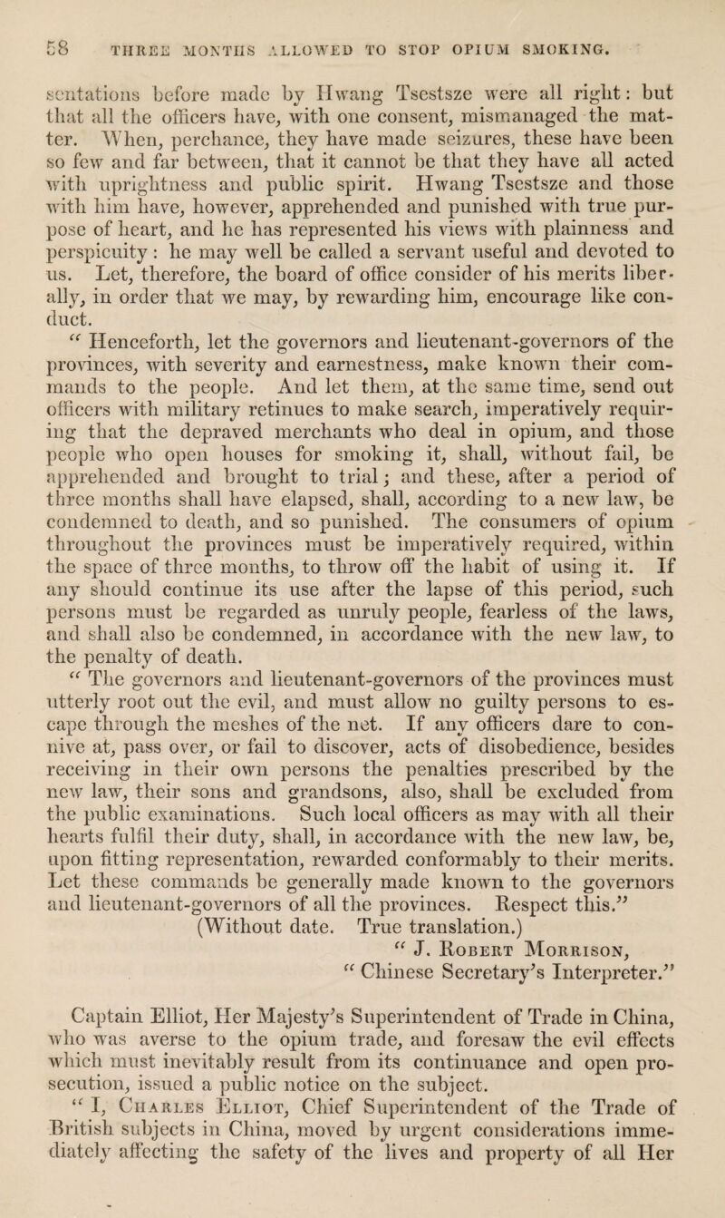 sentations before made by Hwang Tsestsze were all riglit: but that all the officers have, with one consent, mismanaged the mat¬ ter. When, perchance, they have made seizures, these have been so few and far between, that it cannot be that they have all acted with uprightness and public spirit. Hwang Tsestsze and those with him have, however, apprehended and punished with true pur¬ pose of heart, and he has represented his views with plainness and perspicuity: he may well be called a servant useful and devoted to us. Let, therefore, the board of office consider of his merits liber¬ ally, in order that we may, by rewarding him, encourage like con¬ duct. “ Henceforth, let the governors and lieutenant-governors of the provinces, with severity and earnestness, make known their com¬ mands to the people. And let them, at the same time, send out officers with military retinues to make search, imperatively requir¬ ing that the depraved merchants who deal in opium, and those people who open houses for smoking it, shall, without fail, be apprehended and brought to trial; and these, after a period of three months shall have elapsed, shall, according to a new law, be condemned to death, and so punished. The consumers of opium throughout the provinces must be imperatively required, within the space of three months, to throw off the habit of using it. If any should continue its use after the lapse of this period, such persons must be regarded as unruly people, fearless of the laws, and shall also be condemned, in accordance with the new law, to the penalty of death. “ The governors and lieutenant-governors of the provinces must utterly root out the evil, and must allow no guilty persons to es¬ cape through the meshes of the net. If any officers dare to con¬ nive at, pass over, or fail to discover, acts of disobedience, besides receiving in their own persons the penalties prescribed by the new law, their sons and grandsons, also, shall be excluded from the public examinations. Such local officers as may with all their hearts fulfil their duty, shall, in accordance with the new law, be, upon fitting representation, rewarded conformably to their merits. Let these commands be generally made known to the governors and lieutenant-governors of all the provinces. Respect this.” (Without date. True translation.) “ J. Robert Morrison, “ Chinese Secretary's Interpreter.” Captain Elliot, Her Majesty's Superintendent of Trade in China, who was averse to the opium trade, and foresaw the evil effects which must inevitably result from its continuance and open pro¬ secution, issued a public notice on the subject. “ I, Charles Elliot, Chief Superintendent of the Trade of British subjects in China, moved by urgent considerations imme¬ diately affecting the safety of the lives and property of all Her