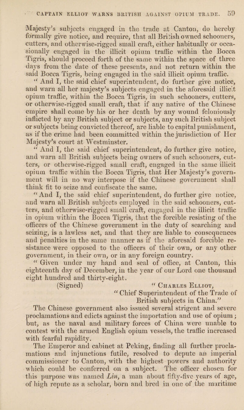 Majesty’s subjects engaged in the trade at Canton, do hereby formally give notice, and require, that all British owned schooners, cutters, and otherwise-rigged small craft, either habitually or occa¬ sionally engaged in the illicit opium traffic within the Bocca Ti gris, should proceed forth of the same within the space of three days from the date of these presents, and not return within the said Bocca Tigris, being engaged in the said illicit opium traffic. £f And I, the said chief superintendent, do further give notice, and warn all her majesty's subjects engaged in the aforesaid illicit opium traffic, within the Bocca Tigris, in such schooners, cutters, or otherwise-rigged small craft, that if any native of the Chinese empire shall come by his or her death by any wound feloniously inflicted by any British subject or subjects, any such British subject or subjects being convicted thereof, are liable to capital punishment, as if the crime had been committed within the jurisdiction of Her Majesty's court at Westminster. “ And I, the said chief superintendent, do further give notice, and warn all British subjects being owners of such schooners, cut¬ ters, or otherwise-rigged small craft, engaged in the same illicit opium traffic within the Bocca Tigris, that Her Majesty's govern¬ ment will in no way interpose if the Chinese government shall think fit to seize and confiscate the same. “ And I, the said chief superintendent, do further give notice, and warn all British subjects employed in the said schooners, cut¬ ters, and otherwise-rigged small craft, engaged in the illicit traffic in opium within the Bocca Tigris, that the forcible resisting of the officers of the Chinese government in the duty of searching and seizing, is a lawless act, and that they are liable to consequences and penalties in the same manner as if the aforesaid forcible re¬ sistance were opposed to the officers of their own, or any other government, in their own, or in any foreign country. “ Given under my hand and seal of office, at Canton, this eighteenth day of December, in the year of our Lord one thousand eight hundred and thirty-eight. (Signed) “ Charles Elliot, “ Chief Superintendent of the Trade of British subjects in China. The Chinese government also issued several strigent and severe proclamations and edicts against the importation and use of opium; but, as the naval and military forces of China were unable to contest with the armed English opium vessels, the traffic increased with fearful rapidity. The Emperor and cabinet at Peking, finding all further procla¬ mations and injunctions futile, resolved to depute an imperial commissioner to Canton, with the highest powers and authority which could be conferred on a subject. The officer chosen for this purpose was named Lin, a man about fifty-five years of age, of high repute as a scholar, born and bred in one of the maritime