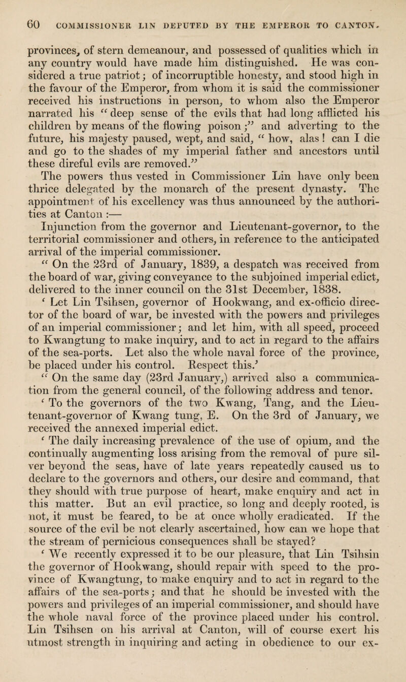 provinces, of stern demeanour, and possessed of qualities whicli in any country would have made him distinguished. He was con¬ sidered a true patriot; of incorruptible honesty, and stood high in the favour of the Emperor, from whom it is said the commissioner received his instructions in person, to whom also the Emperor narrated his “ deep sense of the evils that had long afflicted his children by means of the flowing poisonand adverting to the future, his majesty paused, wept, and said, “ how, alas ! can I die and go to the shades of my imperial father and ancestors until these direful evils are removed.^ The powers thus vested in Commissioner Lin have only been thrice delegated by the monarch of the present dynasty. The appointment of his excellency was thus announced by the authori¬ ties at Canton :— Injunction from the governor and Lieutenant-governor, to the territorial commissioner and others, in reference to the anticipated arrival of the imperial commissioner. “ On the 23rd of January, 1839, a despatch was received from the board of war, giving conveyance to the subjoined imperial edict, delivered to the inner council on the 31st December, 1838. f Let Lin Tsihsen, governor of Hookwang, and ex-officio direc¬ tor of the board of war, be invested with the powers and privileges of an imperial commissioner; and let him, with all speed, proceed to Kwangtung to make inquiry, and to act in regard to the affairs of the sea-ports. Let also the whole naval force of the province, be placed under his control. Respect this/ “ On the same day (23rd January,) arrived also a communica¬ tion from the general council, of the following address and tenor. f To the governors of the two Kwang, Tang, and the Lieu¬ tenant-governor of Kwang tung, E. On the 3rd of January, we received the annexed imperial edict. ( The daily increasing prevalence of the use of opium, and the continually augmenting loss arising from the removal of pure sil¬ ver beyond the seas, have of late years repeatedly caused us to declare to the governors and others, our desire and command, that they should with true purpose of heart, make enquiry and act in this matter. But an evil practice, so long and deeply rooted, is not, it must be feared, to be at once wholly eradicated. If the source of the evil be not clearly ascertained, how can we hope that the stream of pernicious consequences shall be stayed? ‘ We recently expressed it to be our pleasure, that Lin Tsihsin the governor of Hookwang, should repair with speed to the pro¬ vince of Kwangtung, to make enquiry and to act in regard to the affairs of the sea-ports; and that he should be invested with the powers and privileges of an imperial commissioner, and should have the whole naval force of the province placed under his control. Lin Tsihsen on his arrival at Canton, will of course exert his utmost strength in inquiring and acting in obedience to our ex-