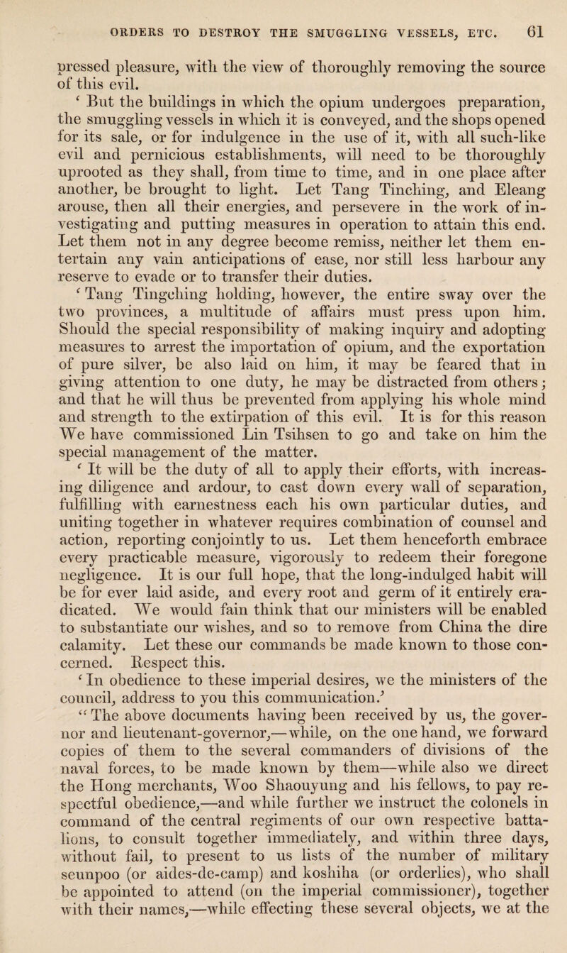 pressed pleasure, with the view of thoroughly removing the source of this evil. ‘ But the buildings in which the opium undergoes preparation, the smuggling vessels in which it is conveyed, and the shops opened for its sale, or for indulgence in the use of it, with all such-like evil and pernicious establishments, will need to be thoroughly uprooted as they shall, from time to time, and in one place after another, be brought to light. Let Tang Tincliing, and Eleang arouse, then all their energies, and persevere in the work of in¬ vestigating and putting measures in operation to attain this end. Let them not in any degree become remiss, neither let them en¬ tertain any vain anticipations of ease, nor still less harbour any reserve to evade or to transfer their duties. f Tang Tingehing holding, however, the entire sway over the two provinces, a multitude of affairs must press upon him. Should the special responsibility of making inquiry and adopting measures to arrest the importation of opium, and the exportation of pure silver, be also laid on him, it may be feared that in giving attention to one duty, he may be distracted from others; and that he will thus be prevented from applying his whole mind and strength to the extirpation of this evil. It is for this reason We have commissioned Lin Tsihsen to go and take on him the special management of the matter. f It will be the duty of all to apply their efforts, with increas¬ ing diligence and ardour, to cast down every wall of separation, fulfilling with earnestness each his own particular duties, and uniting together in whatever requires combination of counsel and action, reporting conjointly to us. Let them henceforth embrace every practicable measure, vigorously to redeem their foregone negligence. It is our full hope, that the long-indulged habit will be for ever laid aside, and every root and germ of it entirely era¬ dicated. We would fain think that our ministers will be enabled to substantiate our wishes, and so to remove from China the dire calamity. Let these our commands be made known to those con¬ cerned. Respect this. f In obedience to these imperial desires, we the ministers of the council, address to you this communication/ “ The above documents having been received by us, the gover¬ nor and lieutenant-governor,— while, on the one hand, we forward copies of them to the several commanders of divisions of the naval forces, to be made known by them—while also we direct the Hong merchants, Woo Shaouyung and his fellows, to pay re¬ spectful obedience,—and while further we instruct the colonels in command of the central regiments of our own respective batta¬ lions, to consult together immediately, and within three days, without fail, to present to us lists of the number of military seunpoo (or aides-de-camp) and koshiha (or orderlies), who shall be appointed to attend (on the imperial commissioner), together with their names,—while effecting these several objects, we at the