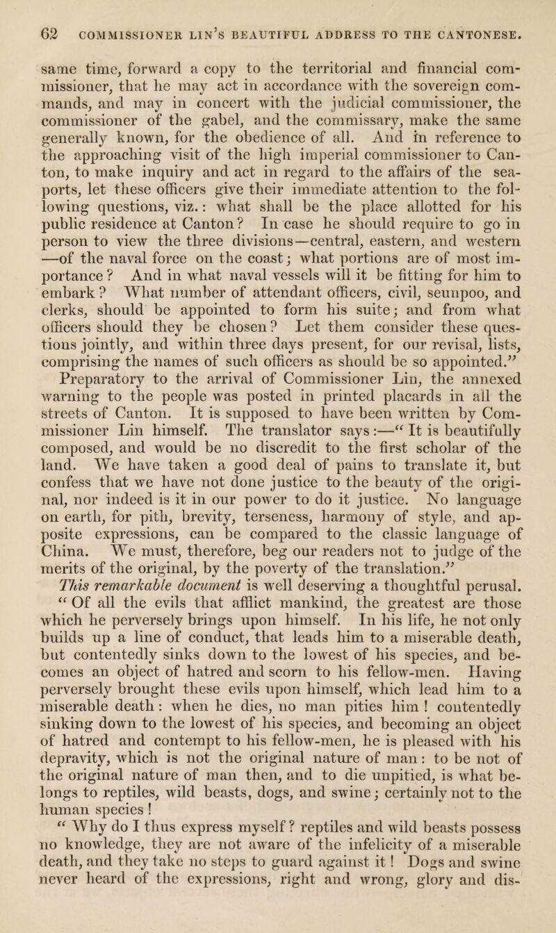 same time, forward a copy to the territorial and financial com¬ missioner, that he may act in accordance with the sovereign com¬ mands, and may in concert with the judicial commissioner, the commissioner of the gabel, and the commissary, make the same generally known, for the obedience of all. And in reference to the approaching visit of the high imperial commissioner to Can¬ ton, to make inquiry and act in regard to the affairs of the sea¬ ports, let these officers give their immediate attention to the fol¬ lowing questions, viz.: what shall be the place allotted for his public residence at Canton ? In case he should require to go in person to view the three divisions—central, eastern, and western —of the naval force on the coast; what portions are of most im¬ portance ? And in what naval vessels will it be fitting for him to embark ? What number of attendant officers, civil, seunpoo, and clerks, should be appointed to form his suite; and from what officers should they be chosen? Let them consider these ques¬ tions jointly, and within three days present, for our revisal, lists, comprising the names of such officers as should be so appointed.” Preparatory to the arrival of Commissioner Lin, the annexed warning to the people was posted in printed placards in all the streets of Canton. It is supposed to have been written by Com¬ missioner Lin himself. The translator says :—“ It is beautifully composed, and would be no discredit to the first scholar of the land. We have taken a good deal of pains to translate it, but confess that we have not done justice to the beauty of the origi¬ nal, nor indeed is it in our power to do it justice. No language on earth, for pith, brevity, terseness, harmony of style, and ap¬ posite expressions, can be compared to the classic language of China. We must, therefore, beg our readers not to judge of the merits of the original, by the poverty of the translation.” This remarkable document is well deserving a thoughtful perusal. “ Of all the evils that afflict mankind, the greatest are those which he perversely brings upon himself. In his life, he not only builds up a line of conduct, that leads him to a miserable death, but contentedly sinks down to the lowest of his species, and be¬ comes an object of hatred and scorn to his fellow-men. Having perversely brought these evils upon himself, which lead him to a miserable death: when he dies, no man pities him ! contentedly sinking down to the lowest of his species, and becoming an object of hatred and contempt to his fellow-men, he is pleased with his depravity, which is not the original nature of man: to be not of the original nature of man then, and to die unpitied, is what be¬ longs to reptiles, wild beasts, dogs, and swine; certainly not to the human species ! “ Why do I thus express myself ? reptiles and wild beasts possess no knowledge, they are not aware of the infelicity of a miserable death, and they take no steps to guard against it! Dogs and swine never heard of the expressions, right and wrong, glory and dis-