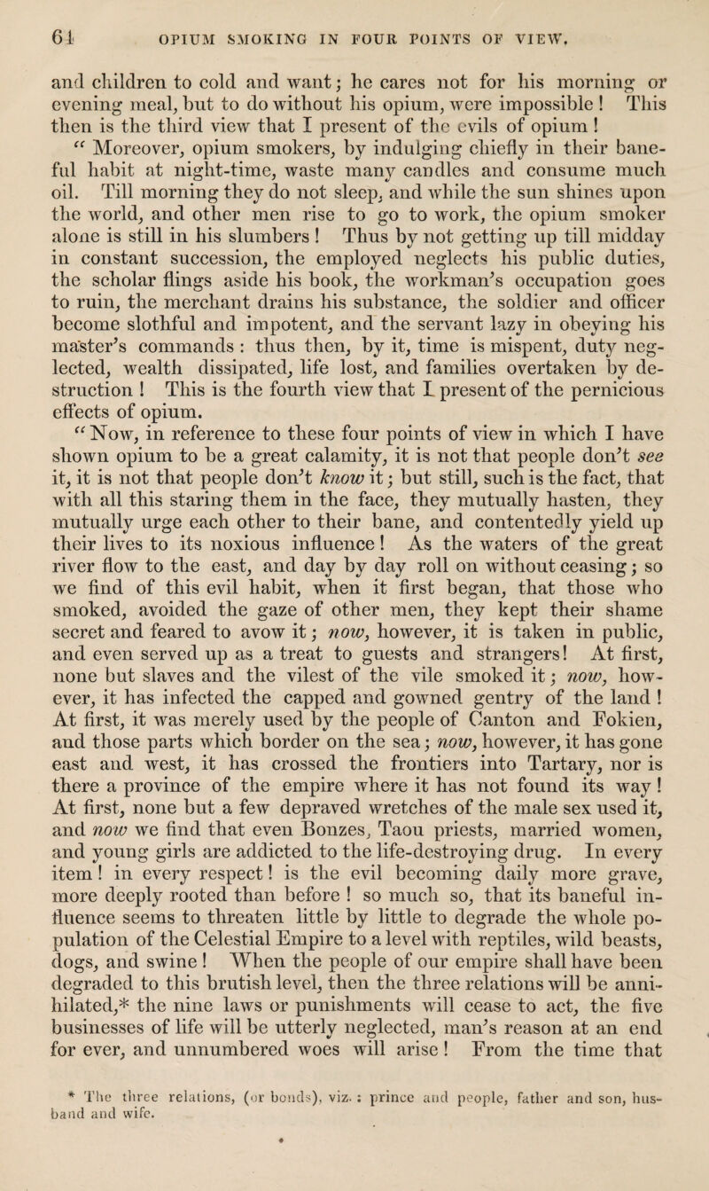 OPIUM SMOKING IN FOUR POINTS OF VIEW, 61 and children to cold and want; he cares not for his morning or evening meal, but to do without his opium, were impossible ! This then is the third view that I present of the evils of opium ! “ Moreover, opium smokers, by indulging chiefly in their bane¬ ful habit at night-time, waste many candles and consume much oil. Till morning they do not sleep, and while the sun shines upon the world, and other men rise to go to work, the opium smoker alone is still in his slumbers ! Thus by not getting up till midday in constant succession, the employed neglects his public duties, the scholar flings aside his book, the workman’s occupation goes to ruin, the merchant drains his substance, the soldier and officer become slothful and impotent, and the servant lazy in obeying his master’s commands : thus then, by it, time is mispent, duty neg¬ lected, wealth dissipated, life lost, and families overtaken by de¬ struction ! This is the fourth view that I present of the pernicious effects of opium. “Now, in reference to these four points of view in which I have shown opium to be a great calamity, it is not that people don’t see it, it is not that people don’t know it; but still, such is the fact, that with all this staring them in the face, they mutually hasten, they mutually urge each other to their bane, and contentedly yield up their lives to its noxious influence ! As the waters of the great river flow to the east, and day by day roll on without ceasing; so we find of this evil habit, when it first began, that those who smoked, avoided the gaze of other men, they kept their shame secret and feared to avow it; now, however, it is taken in public, and even served up as a treat to guests and strangers! At first, none but slaves and the vilest of the vile smoked it; now, how¬ ever, it has infected the capped and gowned gentry of the land ! At first, it was merely used by the people of Canton and Fokien, and those parts which border on the sea; now, however, it has gone east and west, it has crossed the frontiers into Tartary, nor is there a province of the empire where it has not found its way! At first, none but a few depraved wretches of the male sex used it, and now we find that even Bonzes, Taou priests, married women, and young girls are addicted to the life-destroying drug. In every item! in every respect! is the evil becoming daily more grave, more deeply rooted than before ! so much so, that its baneful in¬ fluence seems to threaten little by little to degrade the whole po¬ pulation of the Celestial Empire to a level with reptiles, wild beasts, dogs, and swine ! When the people of our empire shall have been degraded to this brutish level, then the three relations will be anni¬ hilated,* the nine laws or punishments will cease to act, the five businesses of life will be utterly neglected, man’s reason at an end for ever, and unnumbered woes will arise! From the time that * The three relations, (or bonds), viz. : prince and people, father and son, hus¬ band and wife.