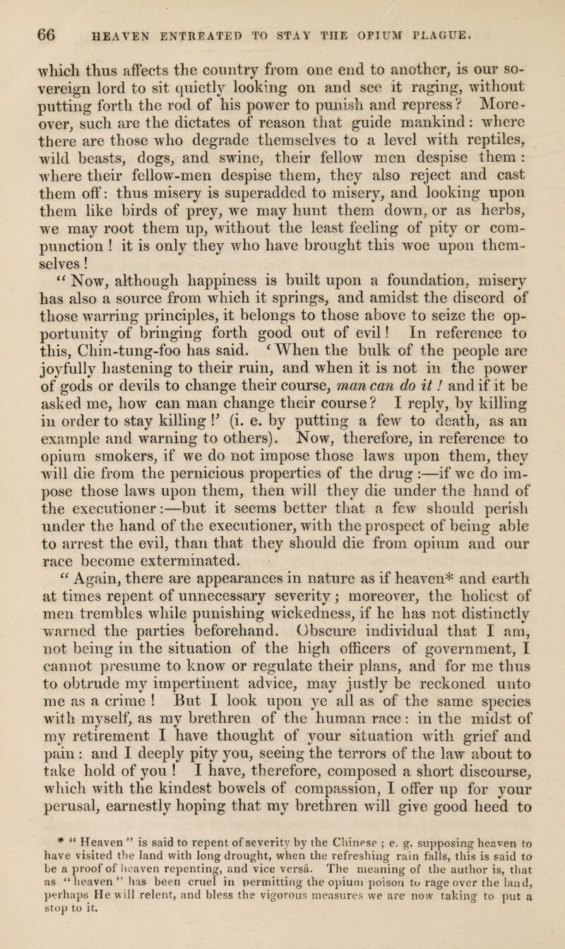 which thus affects the country from one end to another, is our so¬ vereign lord to sit quietly looking on and see it raging, without putting forth the rod of his power to punish and repress ? More¬ over, such are the dictates of reason that guide mankind: where there are those who degrade themselves to a level with reptiles, wild beasts, dogs, and swine, their fellow men despise them : where their fellow-men despise them, they also reject and cast them off: thus misery is superadded to misery, and looking upon them like birds of prey, we may hunt them down, or as herbs, we may root them up, without the least feeling of pity or com¬ punction ! it is only they who have brought this woe upon them ¬ selves ! “Now, although happiness is built upon a foundation, misery has also a source from which it springs, and amidst the discord of those wTarring principles, it belongs to those above to seize the op¬ portunity of bringing forth good out of evil! In reference to this, Chin-tung-foo has said. f When the bulk of the people are joyfully hastening to their ruin, and when it is not in the power of gods or devils to change their course, man can do it ! and if it be asked me, how can man change their course ? I reply, by killing in order to stay killing V (i. e. by putting a few to death, as an example and warning to others). Now, therefore, in reference to opium smokers, if we do not impose those laws upon them, they will die from the pernicious properties of the drug :—if we do im¬ pose those laws upon them, then will they die under the hand of the executioner:—but it seems better that a few should perish under the hand of the executioner, with the prospect of being able to arrest the evil, than that they should die from opium and our race become exterminated. “ Again, there are appearances in nature as if heaven* and earth at times repent of unnecessary severity; moreover, the holiest of men trembles while punishing wickedness, if he has not distinctly warned the parties beforehand. Obscure individual that I am, not being in the situation of the high officers of government, I cannot presume to know or regulate their plans, and for me thus to obtrude my impertinent advice, may justly be reckoned unto me as a crime ! But I look upon ye all as of the same species with myself, as my brethren of the human race: in the midst of my retirement I have thought of your situation with grief and pain : and I deeply pity you, seeing the terrors of the law about to take hold of you ! I have, therefore, composed a short discourse, which with the kindest bowels of compassion, I offer up for your perusal, earnestly hoping that my brethren will give good heed to * “ Heaven ” is said to repent of severity by the Chinese ; e, g. supposing heaven to have visited the land with long drought, when the refreshing rain falls, this is said to be a proof of heaven repenting, and vice versa. The meaning of the author is, that as “ heaven ” has been cruel in permitting the opium poison tu rage over the land, perhaps He will relent, and bless the vigorous measures we are now taking to put a stop to it.