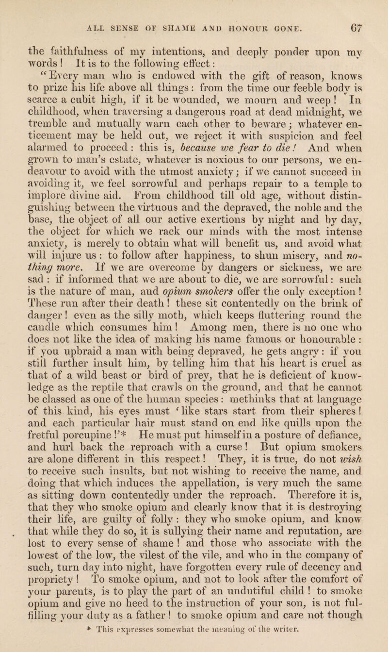 the faithfulness of my intentions, and deeply ponder upon my words ! It is to the following effect: “ Every man who is endowed with the gift of reason, knows to prize his life above all things: from the time our feeble body is scarce a cubit high, if it be wounded, we mourn and weep ! In childhood, when traversing a dangerous road at dead midnight, we tremble and mutually warn each other to beware; whatever en¬ ticement may be held out, w^e reject it with suspicion and feel alarmed to proceed : this is, because we fear to die! And when grown to man’s estate, whatever is noxious to our persons, we en¬ deavour to avoid with the utmost anxiety; if we cannot succeed in avoiding it, we feel sorrowful and perhaps repair to a temple to implore divine aid. From childhood till old age, without distin¬ guishing between the virtuous and the depraved, the noble and the base, the object of all our active exertions by night and by day, the object for which we rack our minds with the most intense anxiety, is merely to obtain what will benefit us, and avoid what will injure us : to follow after happiness, to shun misery, and no¬ thing more. If we are overcome by dangers or sickness, we are sad : if informed that we are about to die, we are sorrowful: such is the nature of man, and opium smokers offer the only exception ! These run after their death! these sit contentedly on the brink of «/ danger! even as the silly moth, which keeps fluttering round the candle which consumes him ! Among men, there is no one who does not like the idea of making his name famous or honourable : if you upbraid a man with being depraved, he gets angry: if yon still further insult him, by telling him that his heart is cruel as that of a wild beast or bird of prey, that he is deficient of know¬ ledge as the reptile that crawls on the ground, and that he cannot be classed as one of the human species : methinks that at language of this kind, his eyes must f like stars start from their spheres ! and each particular hair must stand on end like quills upon the fretful porcupine S’* He must put himself in a posture of defiance, and hurl back the reproach with a curse ! But opium smokers are alone different in this respect! They, it is true, do not wish to receive such insults, but not wishing to receive the name, and doing that which induces the appellation, is very much the same as sitting down contentedly under the reproach. Therefore it is, that they who smoke opium and clearly know that it is destroying their life, are guilty of folly : they who smoke opium, and know that while they do so, it is sullying their name and reputation, are lost to every sense of shame ! and those who associate with the lowrest of the low, the vilest of the vile, and who in the company of such, turn day into night, have forgotten every rule of decency and propriety ! To smoke opium, and not to look after the comfort of your parents, is to play the part of an undutiful child ! to smoke opium and give no heed to the instruction of your son, is not ful¬ filling your duty as a father ! to smoke opium and care not though * This expresses somewhat the meaning of the writer.